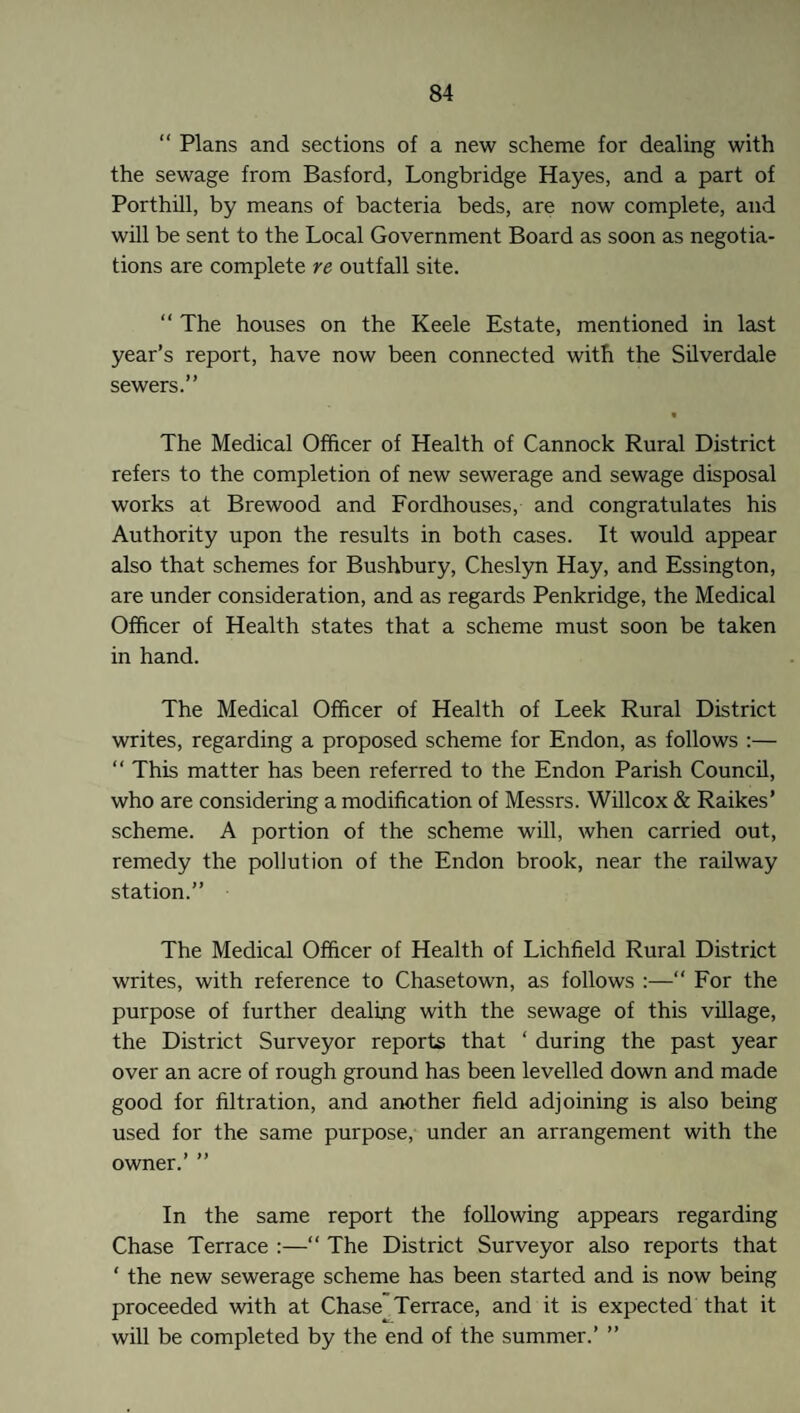 “ Plans and sections of a new scheme for dealing with the sewage from Basford, Longbridge Hayes, and a part of Porthill, by means of bacteria beds, are now complete, and will be sent to the Local Government Board as soon as negotia¬ tions are complete re outfall site. “ The houses on the Keele Estate, mentioned in last year’s report, have now been connected with the Silverdale sewers.” « The Medical Officer of Health of Cannock Rural District refers to the completion of new sewerage and sewage disposal works at Brewood and Fordhouses, and congratulates his Authority upon the results in both cases. It would appear also that schemes for Bushbury, Cheslyn Hay, and Essington, are under consideration, and as regards Penkridge, the Medical Officer of Health states that a scheme must soon be taken in hand. The Medical Officer of Health of Leek Rural District writes, regarding a proposed scheme for Endon, as follows :— “ This matter has been referred to the Endon Parish Council, who are considering a modification of Messrs. Willcox & Raikes’ scheme. A portion of the scheme will, when carried out, remedy the pollution of the Endon brook, near the railway station.” The Medical Officer of Health of Lichfield Rural District writes, with reference to Chasetown, as follows :—“ For the purpose of further dealing with the sewage of this village, the District Surveyor reports that ‘ during the past year over an acre of rough ground has been levelled down and made good for filtration, and another field adjoining is also being used for the same purpose, under an arrangement with the owner.’ ” In the same report the following appears regarding Chase Terrace :—“ The District Surveyor also reports that ‘ the new sewerage scheme has been started and is now being proceeded with at Chase Terrace, and it is expected that it will be completed by the end of the summer.’ ”