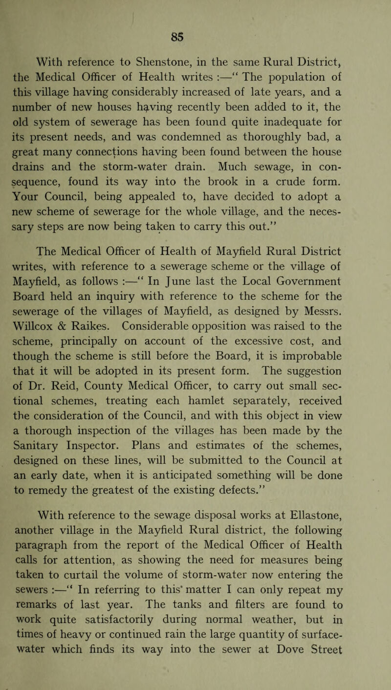 With reference to Shenstone, in the same Rural District, the Medical Officer of Health writes :—“ The population of this village having considerably increased of late years, and a number of new houses having recently been added to it, the old system of sewerage has been found quite inadequate for its present needs, and was condemned as thoroughly bad, a great many connections having been found between the house drains and the storm-water drain. Much sewage, in con¬ sequence, found its way into the brook in a crude form. Your Council, being appealed to, have decided to adopt a new scheme of sewerage for the whole village, and the neces¬ sary steps are now being taken to carry this out.” The Medical Officer of Health of Mayfield Rural District writes, with reference to a sewerage scheme or the village of Mayfield, as follows :—“ In June last the Local Government Board held an inquiry with reference to the scheme for the sewerage of the villages of Mayfield, as designed by Messrs. Willcox & Raikes. Considerable opposition was raised to the scheme, principally on account of the excessive cost, and though the scheme is still before the Board, it is improbable that it will be adopted in its present form. The suggestion of Dr. Reid, County Medical Officer, to carry out small sec¬ tional schemes, treating each hamlet separately, received the consideration of the Council, and with this object in view a thorough inspection of the villages has been made by the Sanitary Inspector. Plans and estimates of the schemes, designed on these lines, will be submitted to the Council at an early date, when it is anticipated something will be done to remedy the greatest of the existing defects.” With reference to the sewage disposal works at Ellastone, another village in the Mayfield Rural district, the following paragraph from the report of the Medical Officer of Health calls for attention, as showing the need for measures being taken to curtail the volume of storm-water now entering the sewers :—“ In referring to this’ matter I can only repeat my remarks of last year. The tanks and filters are found to work quite satisfactorily during normal weather, but in times of heavy or continued rain the large quantity of surface- water which finds its way into the sewer at Dove Street