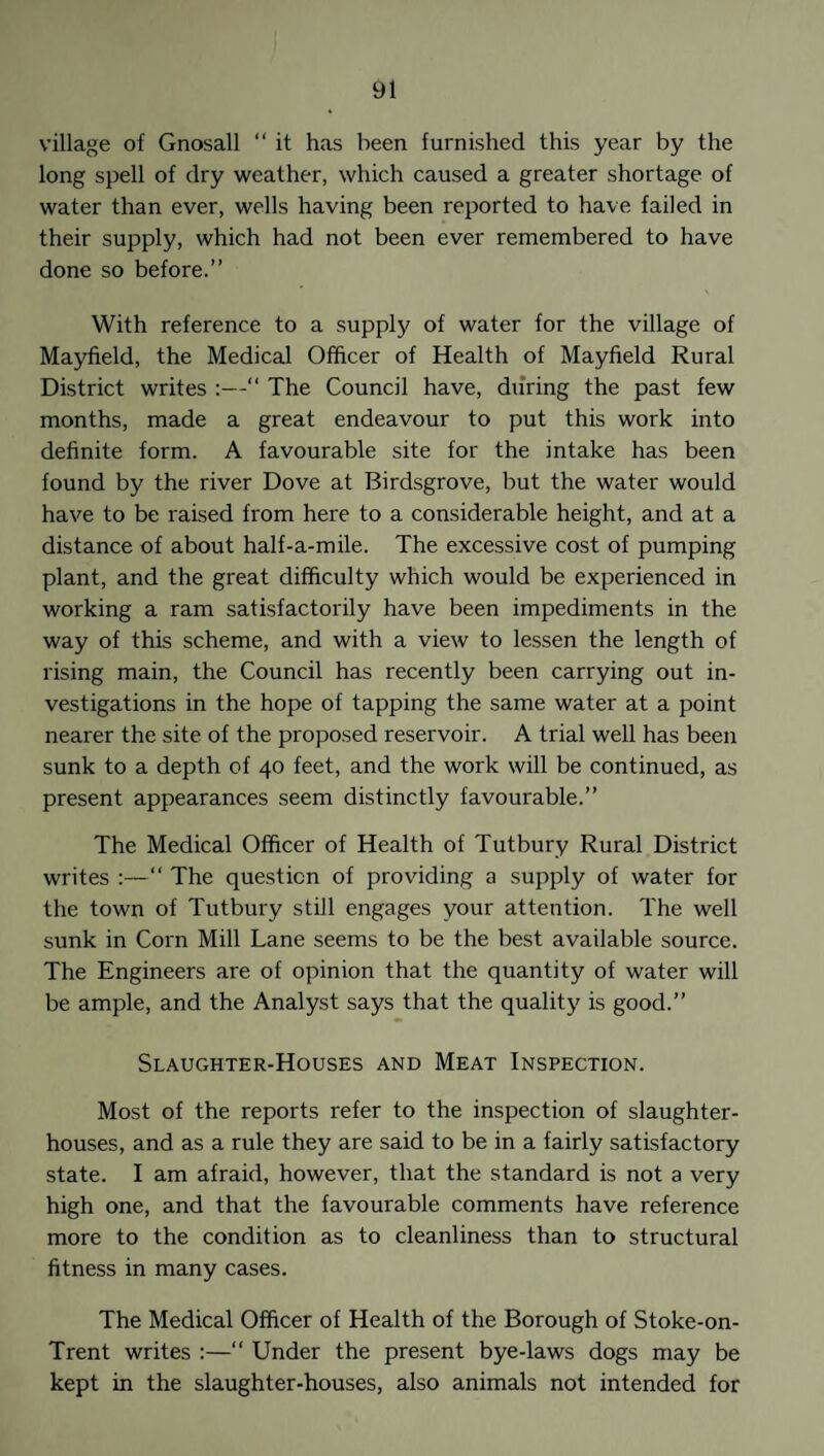 village of Gnosall “ it has been furnished this year by the long spell of dry weather, which caused a greater shortage of water than ever, wells having been reported to have failed in their supply, which had not been ever remembered to have done so before.” With reference to a supply of water for the village of Mayfield, the Medical Officer of Health of Mayfield Rural District writes :—“ The Council have, during the past few months, made a great endeavour to put this work into definite form. A favourable site for the intake has been found by the river Dove at Birdsgrove, but the water would have to be raised from here to a considerable height, and at a distance of about half-a-mile. The excessive cost of pumping plant, and the great difficulty which would be experienced in working a ram satisfactorily have been impediments in the way of this scheme, and with a view to lessen the length of rising main, the Council has recently been carrying out in¬ vestigations in the hope of tapping the same water at a point nearer the site of the proposed reservoir. A trial well has been sunk to a depth of 40 feet, and the work will be continued, as present appearances seem distinctly favourable.” The Medical Officer of Health of Tutbury Rural District writes :—“ The question of providing a supply of water for the town of Tutbury still engages your attention. The well sunk in Corn Mill Lane seems to be the best available source. The Engineers are of opinion that the quantity of water will be ample, and the Analyst says that the quality is good.” Slaughter-Houses and Meat Inspection. Most of the reports refer to the inspection of slaughter¬ houses, and as a rule they are said to be in a fairly satisfactory state. I am afraid, however, that the standard is not a very high one, and that the favourable comments have reference more to the condition as to cleanliness than to structural fitness in many cases. The Medical Officer of Health of the Borough of Stoke-on- Trent writes :—“ Under the present bye-laws dogs may be kept in the slaughter-houses, also animals not intended for