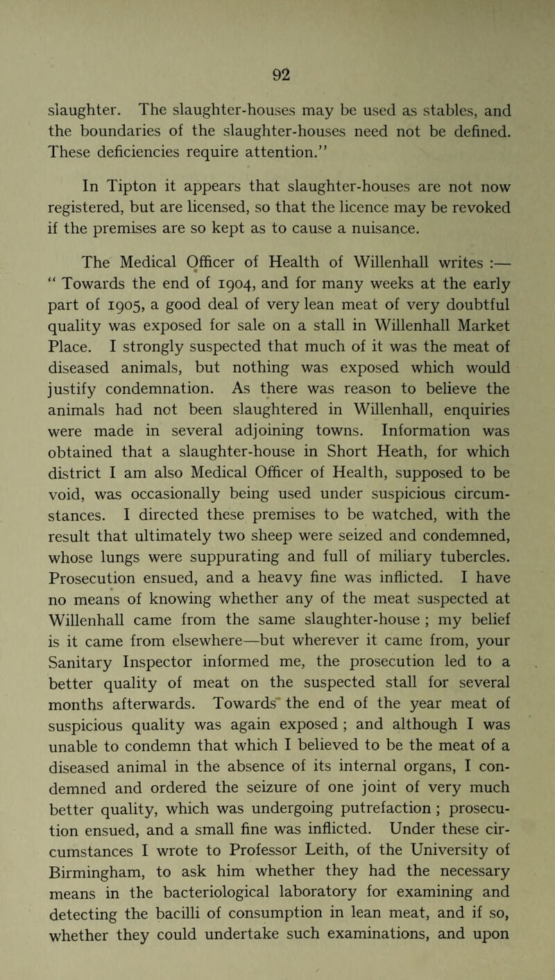 slaughter. The slaughter-houses may be used as stables, and the boundaries of the slaughter-houses need not be defined. These deficiencies require attention.” In Tipton it appears that slaughter-houses are not now registered, but are licensed, so that the licence may be revoked if the premises are so kept as to cause a nuisance. The Medical Officer of Health of Willenhall writes :— “ Towards the end of 1904, and for many weeks at the early part of 1905, a good deal of very lean meat of very doubtful quality was exposed for sale on a stall in Willenhall Market Place. I strongly suspected that much of it was the meat of diseased animals, but nothing was exposed which would justify condemnation. As there was reason to believe the animals had not been slaughtered in Willenhall, enquiries were made in several adjoining towns. Information was obtained that a slaughter-house in Short Heath, for which district I am also Medical Officer of Health, supposed to be void, was occasionally being used under suspicious circum¬ stances. I directed these premises to be watched, with the result that ultimately two sheep were seized and condemned, whose lungs were suppurating and full of miliary tubercles. Prosecution ensued, and a heavy fine was inflicted. I have no means of knowing whether any of the meat suspected at Willenhall came from the same slaughter-house ; my belief is it came from elsewhere—but wherever it came from, your Sanitary Inspector informed me, the prosecution led to a better quality of meat on the suspected stall for several months afterwards. Towards the end of the year meat of suspicious quality was again exposed ; and although I was unable to condemn that which I believed to be the meat of a diseased animal in the absence of its internal organs, I con¬ demned and ordered the seizure of one joint of very much better quality, which was undergoing putrefaction ; prosecu¬ tion ensued, and a small fine was inflicted. Under these cir¬ cumstances I wrote to Professor Leith, of the University of Birmingham, to ask him whether they had the necessary means in the bacteriological laboratory for examining and detecting the bacilli of consumption in lean meat, and if so, whether they could undertake such examinations, and upon