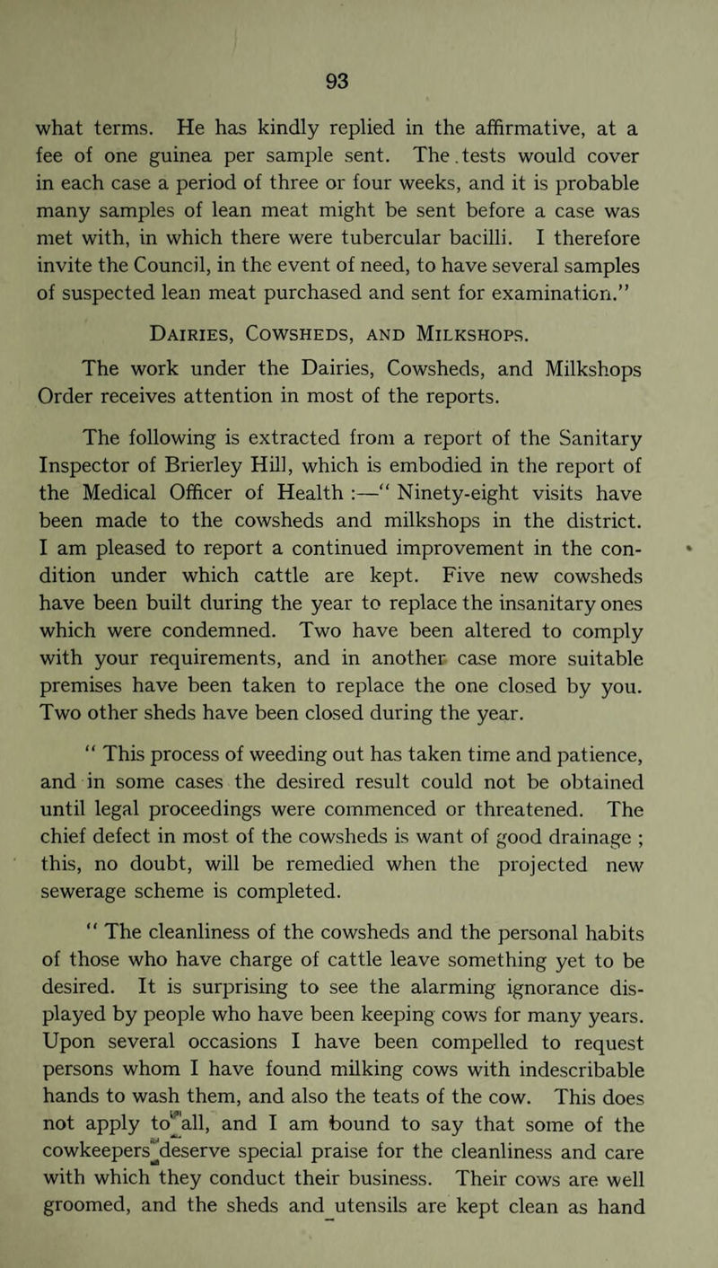 what terms. He has kindly replied in the affirmative, at a fee of one guinea per sample sent. The.tests would cover in each case a period of three or four weeks, and it is probable many samples of lean meat might be sent before a case was met with, in which there were tubercular bacilli. I therefore invite the Council, in the event of need, to have several samples of suspected lean meat purchased and sent for examination.” Dairies, Cowsheds, and Milkshops. The work under the Dairies, Cowsheds, and Milkshops Order receives attention in most of the reports. The following is extracted from a report of the Sanitary Inspector of Brierley Hill, which is embodied in the report of the Medical Officer of Health :—“ Ninety-eight visits have been made to the cowsheds and milkshops in the district. I am pleased to report a continued improvement in the con¬ dition under which cattle are kept. Five new cowsheds have been built during the year to replace the insanitary ones which were condemned. Two have been altered to comply with your requirements, and in another case more suitable premises have been taken to replace the one closed by you. Two other sheds have been closed during the year. “ This process of weeding out has taken time and patience, and in some cases the desired result could not be obtained until legal proceedings were commenced or threatened. The chief defect in most of the cowsheds is want of good drainage ; this, no doubt, will be remedied when the projected new sewerage scheme is completed. “ The cleanliness of the cowsheds and the personal habits of those who have charge of cattle leave something yet to be desired. It is surprising to see the alarming ignorance dis¬ played by people who have been keeping cows for many years. Upon several occasions I have been compelled to request persons whom I have found milking cows with indescribable hands to wash them, and also the teats of the cow. This does not apply Wall, and I am bound to say that some of the cowkeepersMeserve special praise for the cleanliness and care with which they conduct their business. Their cows are well groomed, and the sheds and utensils are kept clean as hand