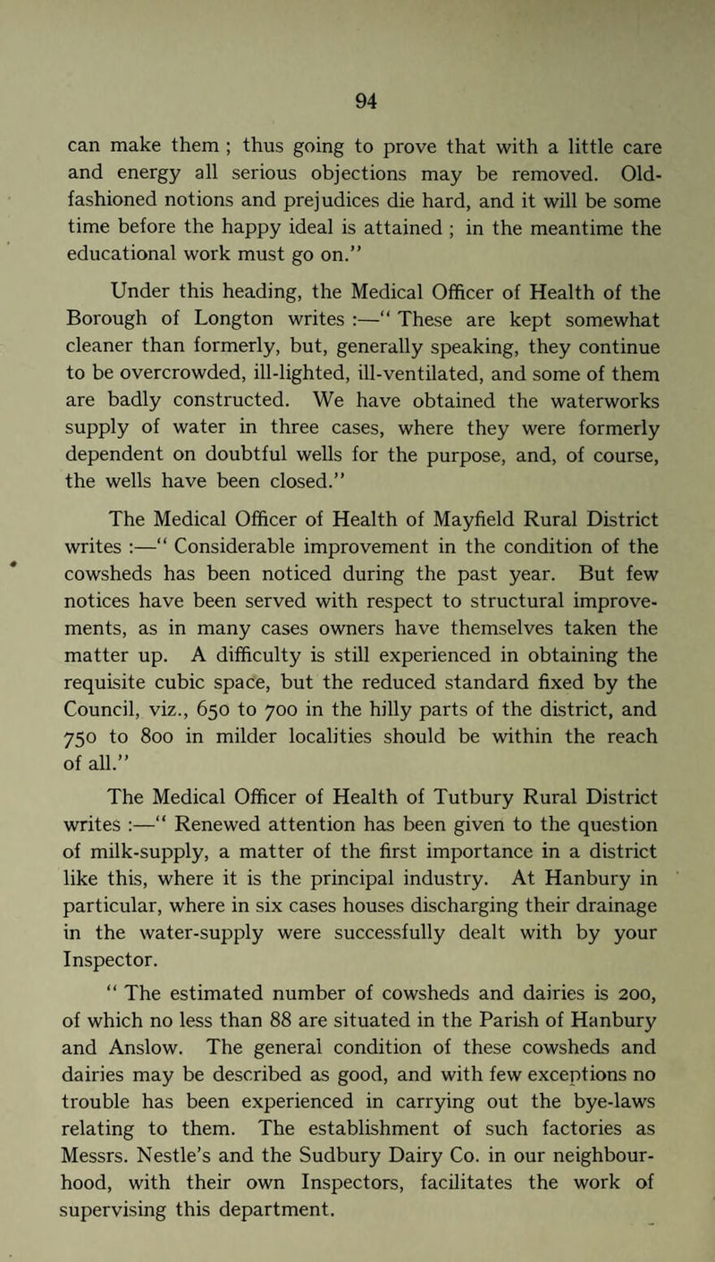 can make them ; thus going to prove that with a little care and energy all serious objections may be removed. Old- fashioned notions and prejudices die hard, and it will be some time before the happy ideal is attained ; in the meantime the educational work must go on.” Under this heading, the Medical Officer of Health of the Borough of Longton writes :—“ These are kept somewhat cleaner than formerly, but, generally speaking, they continue to be overcrowded, ill-lighted, ill-ventilated, and some of them are badly constructed. We have obtained the waterworks supply of water in three cases, where they were formerly dependent on doubtful wells for the purpose, and, of course, the wells have been closed.” The Medical Officer of Health of Mayfield Rural District writes :—“ Considerable improvement in the condition of the cowsheds has been noticed during the past year. But few notices have been served with respect to structural improve¬ ments, as in many cases owners have themselves taken the matter up. A difficulty is still experienced in obtaining the requisite cubic space, but the reduced standard fixed by the Council, viz., 650 to 700 in the hilly parts of the district, and 750 to 800 in milder localities should be within the reach of all.” The Medical Officer of Health of Tutbury Rural District writes :—“ Renewed attention has been given to the question of milk-supply, a matter of the first importance in a district like this, where it is the principal industry. At Hanbury in particular, where in six cases houses discharging their drainage in the water-supply were successfully dealt with by your Inspector. “ The estimated number of cowsheds and dairies is 200, of which no less than 88 are situated in the Parish of Hanbury and Anslow. The general condition of these cowsheds and dairies may be described as good, and with few exceptions no trouble has been experienced in carrying out the bye-laws relating to them. The establishment of such factories as Messrs. Nestle’s and the Sudbury Dairy Co. in our neighbour¬ hood, with their own Inspectors, facilitates the work of supervising this department.