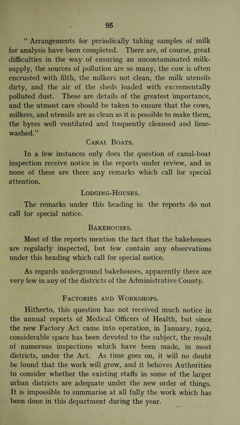 “ Arrangements for periodically taking samples of milk for analysis have been completed. There are, of course, great difficulties in the way of ensuring an uncontaminated milk- supply, the sources of pollution are so many, the cow is often encrusted with filth, the milkers not clean, the milk utensils dirty, and the air of the sheds loaded with excrementally polluted dust. These are details of the greatest importance, and the utmost care should be taken to ensure that the cows, milkers, and utensils are as clean as it is possible to make them, the byres well ventilated and frequently cleansed and lime- washed.” Canal Boats. In a few instances only does the question of canal-boat inspection receive notice in the reports under review, and in none of these are there any remarks which call for special attention. Lodging-Houses. The remarks under this heading in the reports do not call for special notice. Bakehouses. Most of the reports mention the fact that the bakehouses are regularly inspected, but few contain any observations under this heading which call for special notice. As regards underground bakehouses, apparently there are very few in any of the districts of the Administrative County. Factories and Workshops. Hitherto, this question has not received much notice in the annual reports of Medical Officers of Health, but since the new Factory Act came into operation, in January, 1902, considerable space has been devoted to the subject, the result of numerous inspections which have been made, in most districts, under the Act. As time goes on, it will no doubt be found that the work will grow, and it behoves Authorities to consider whether the existing staffs in some of the larger urban districts are adequate under the new order of things. It is impossible to summarise at all fully the work which has been done in this department during the year.