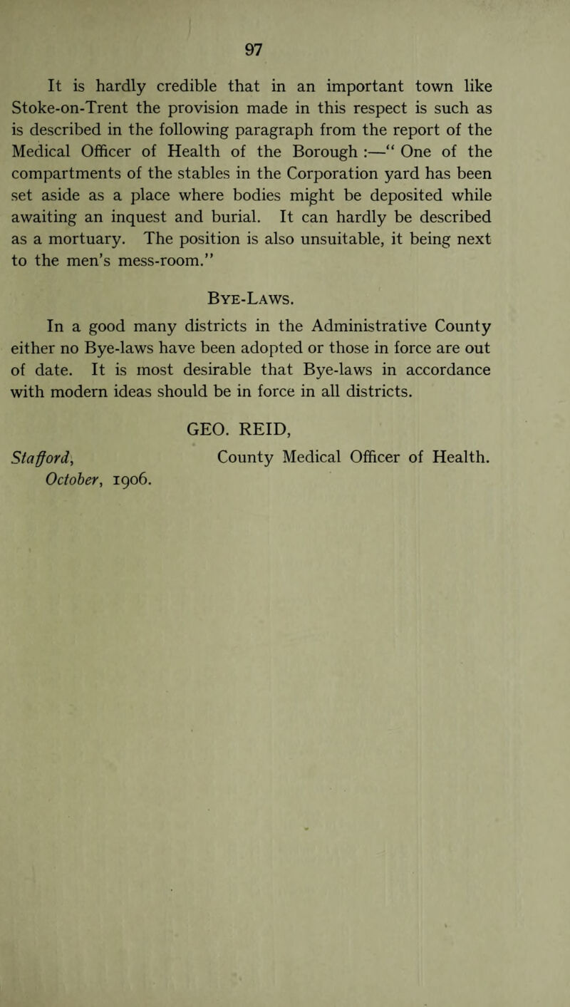 It is hardly credible that in an important town like Stoke-on-Trent the provision made in this respect is such as is described in the following paragraph from the report of the Medical Officer of Health of the Borough :—“ One of the compartments of the stables in the Corporation yard has been set aside as a place where bodies might be deposited while awaiting an inquest and burial. It can hardly be described as a mortuary. The position is also unsuitable, it being next to the men’s mess-room.” Bye-Laws. In a good many districts in the Administrative County either no Bye-laws have been adopted or those in force are out of date. It is most desirable that Bye-laws in accordance with modern ideas should be in force in all districts. GEO. REID, Stafford, County Medical Officer of Health. October, 1906.