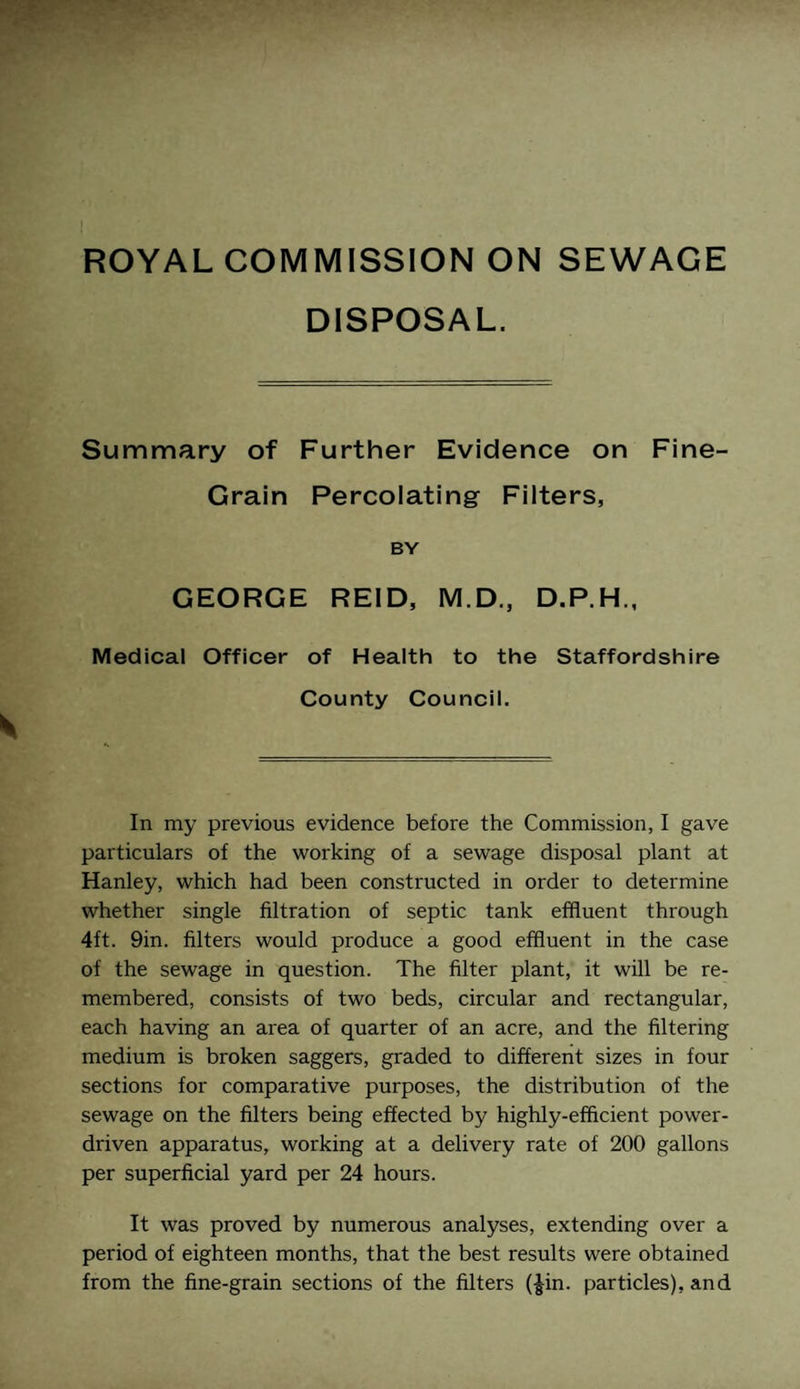 DISPOSAL. Summary of Further Evidence on Fine- Grain Percolating Filters, BY GEORGE REID, M.D., D.P.H., Medical Officer of Health to the Staffordshire County Council. In my previous evidence before the Commission, I gave particulars of the working of a sewage disposal plant at Hanley, which had been constructed in order to determine whether single filtration of septic tank effluent through 4ft. 9in. filters would produce a good effluent in the case of the sewage in question. The filter plant, it will be re¬ membered, consists of two beds, circular and rectangular, each having an area of quarter of an acre, and the filtering medium is broken saggers, graded to different sizes in four sections for comparative purposes, the distribution of the sewage on the filters being effected by highly-efftcient power- driven apparatus, working at a delivery rate of 200 gallons per superficial yard per 24 hours. It was proved by numerous analyses, extending over a period of eighteen months, that the best results were obtained from the fine-grain sections of the filters (Jin. particles), and