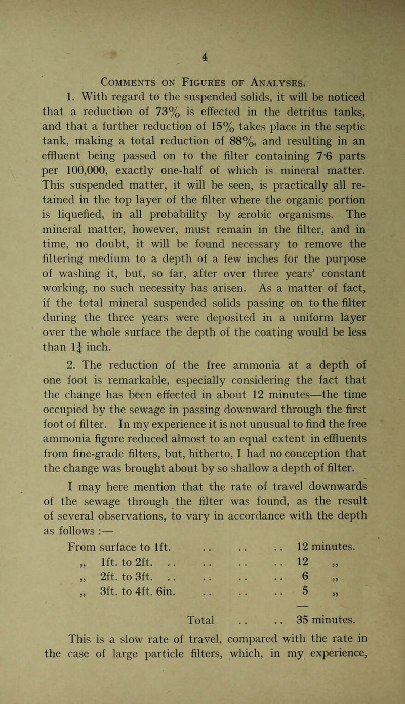 Comments on Figures of Analyses. 1. With regard to the suspended solids, it will be noticed that a reduction of 73% is effected in the detritus tanks, and that a further reduction of 15% takes place in the septic tank, making a total reduction of 88%, and resulting in an effluent being passed on to the filter containing 7 6 parts per 100,000, exactly one-half of which is mineral matter. This suspended matter, it will be seen, is practically all re¬ tained in the top layer of the filter where the organic portion is liquefied, in all probability by aerobic organisms. The mineral matter, however, must remain in the filter, and in time, no doubt, it will be found necessary to remove the filtering medium to a depth of a few inches for the purpose of washing it, but, so far, after over three years’ constant working, no such necessity has arisen. As a matter of fact, if the total mineral suspended solids passing on to the filter during the three years were deposited in a uniform layer over the whole surface the depth of the coating would be less than 1J inch. 2. The reduction of the free ammonia at a depth of one foot is remarkable, especially considering the fact that the change has been effected in about 12 minutes—the time occupied by the sewage in passing downward through the first foot of filter. In my experience it is not unusual to find the free ammonia figure reduced almost to an equal extent in effluents from fine-grade filters, but, hitherto, I had no conception that the change was brought about by so shallow a depth of filter. I may here mention that the rate of travel downwards of the sewage through the filter was found, as the result of several observations, to vary in accordance with the depth as follows :— From surface to 1ft. 12 minutes. ,, 1ft. to 2ft. • •12 „ ,, 2ft. to 3ft. .. 6 „ ,, 3ft. to 4ft. 6in. -.5 „ Total .. 35 minutes. This is a slow rate of travel, compared with the rate in the case of large particle filters, which, in my experience,