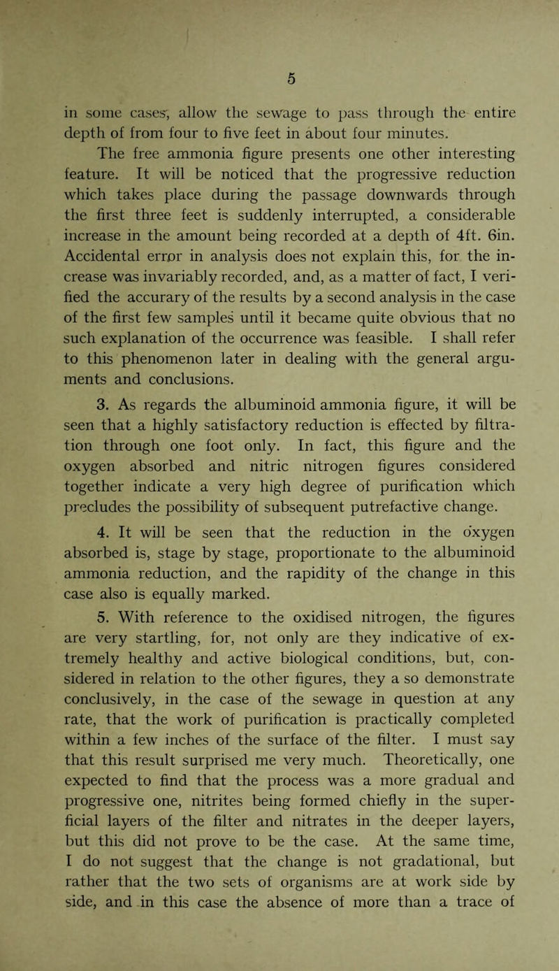 in some cases', allow the sewage to pass through the entire depth of from four to five feet in about four minutes. The free ammonia figure presents one other interesting feature. It will be noticed that the progressive reduction which takes place during the passage downwards through the first three feet is suddenly interrupted, a considerable increase in the amount being recorded at a depth of 4ft. 6in. Accidental error in analysis does not explain this, for the in¬ crease was invariably recorded, and, as a matter of fact, I veri¬ fied the accurary of the results by a second analysis in the case of the first few samples until it became quite obvious that no such explanation of the occurrence was feasible. I shall refer to this phenomenon later in dealing with the general argu¬ ments and conclusions. 3. As regards the albuminoid ammonia figure, it will be seen that a highly satisfactory reduction is effected by filtra¬ tion through one foot only. In fact, this figure and the oxygen absorbed and nitric nitrogen figures considered together indicate a very high degree of purification which precludes the possibility of subsequent putrefactive change. 4. It will be seen that the reduction in the oxygen absorbed is, stage by stage, proportionate to the albuminoid ammonia reduction, and the rapidity of the change in this case also is equally marked. 5. With reference to the oxidised nitrogen, the figures are very startling, for, not only are they indicative of ex¬ tremely healthy and active biological conditions, but, con¬ sidered in relation to the other figures, they a so demonstrate conclusively, in the case of the sewage in question at any rate, that the work of purification is practically completed within a few inches of the surface of the filter. I must say that this result surprised me very much. Theoretically, one expected to find that the process was a more gradual and progressive one, nitrites being formed chiefly in the super¬ ficial layers of the filter and nitrates in the deeper layers, but this did not prove to be the case. At the same time, I do not suggest that the change is not gradational, but rather that the two sets of organisms are at work side by side, and in this case the absence of more than a trace of