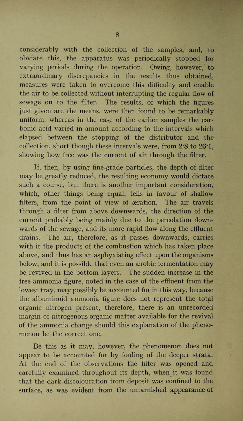 considerably with the collection of the samples, and, to obviate this, the apparatus was periodically stopped for varying periods during the operation. Owing, however, to extraordinary discrepancies in the results thus obtained, measures were taken to overcome this difficulty and enable the air to be collected without interrupting the regular flow of sewage on to the filter. The results, of which the figures just given are the means, were then found to be remarkably uniform, whereas in the case of the earlier samples the car¬ bonic acid varied in amount according to the intervals which elapsed between the stopping of the distributor and the collection, short though these intervals were, from 2 8 to 26‘1, showing how free was the current of air through the filter. If, then, by using fine-grade particles, the depth of filter may be greatly reduced, the resulting economy would dictate such a course, but there is another important consideration, which, other things being equal, tells in favour of shallow filters, from the point of view of aeration. The air travels through a filter from above downwards, the direction of the current probably being mainly due to the percolation down¬ wards of the sewage, and its more rapid flow along the effluent drains. The air, therefore, as it passes downwards, carries with it the products of the combustion which has taken place above, and thus has an asphyxiating effect upon the organisms below, and it is possible that even an asrobic fermentation may be revived in the bottom layers. The sudden increase in the free ammonia figure, noted in the case of the effluent from the lowest tray, may possibly be accounted for in this way, because the albuminoid ammonia figure does not represent the total organic nitrogen present, therefore, there is an unrecorded margin of nitrogenous organic matter available for the revival of the ammonia change should this explanation of the pheno¬ menon be the correct one. Be this as it may, however, the phenomenon does not appear to be accounted for by fouling of the deeper strata. At the end of the observations the filter was opened and carefully examined throughout its depth, when it was found that the dark discolouration from deposit was confined to the surface, as was evident from the untarnished appearance of