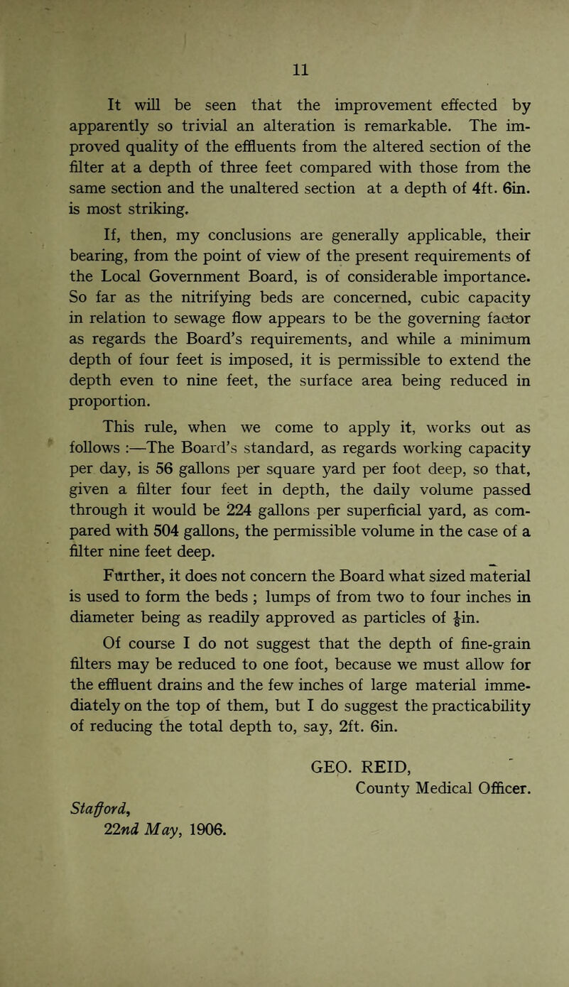 It will be seen that the improvement effected by apparently so trivial an alteration is remarkable. The im¬ proved quality of the effluents from the altered section of the filter at a depth of three feet compared with those from the same section and the unaltered section at a depth of 4ft. 6in. is most striking. If, then, my conclusions are generally applicable, their bearing, from the point of view of the present requirements of the Local Government Board, is of considerable importance. So far as the nitrifying beds are concerned, cubic capacity in relation to sewage flow appears to be the governing factor as regards the Board’s requirements, and while a minimum depth of four feet is imposed, it is permissible to extend the depth even to nine feet, the surface area being reduced in proportion. This rule, when we come to apply it, works out as follows :—The Board’s standard, as regards working capacity per day, is 56 gallons per square yard per foot deep, so that, given a filter four feet in depth, the daily volume passed through it would be 224 gallons per superficial yard, as com¬ pared with 504 gallons, the permissible volume in the case of a filter nine feet deep. Further, it does not concern the Board what sized material is used to form the beds ; lumps of from two to four inches in diameter being as readily approved as particles of Jin. Of course I do not suggest that the depth of fine-grain filters may be reduced to one foot, because we must allow for the effluent drains and the few inches of large material imme¬ diately on the top of them, but I do suggest the practicability of reducing the total depth to, say, 2ft. 6in. Stafford, 22nd May, 1906. GEO. REID, County Medical Officer.