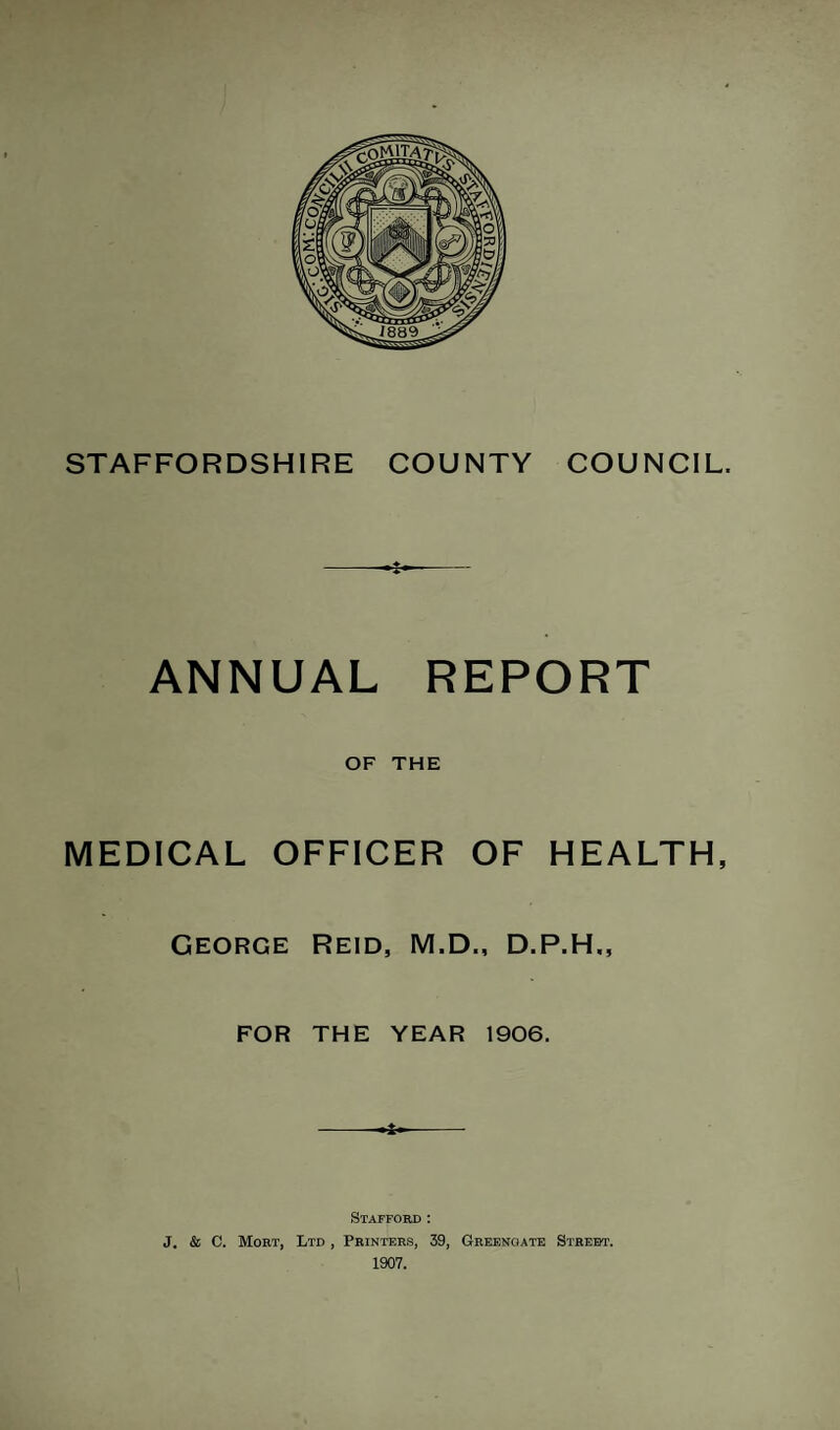 STAFFORDSHIRE COUNTY COUNCIL. ANNUAL REPORT OF THE MEDICAL OFFICER OF HEALTH, George Reid, M.D., D.P.H., FOR THE YEAR 1906. 4- Stafford : J. & C. Mort, Ltd , Printers, 39, Greenoate Street. 1907.