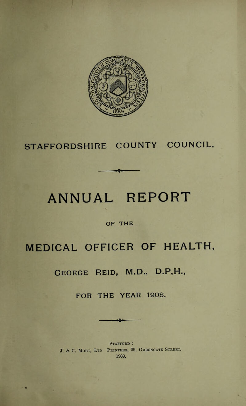 STAFFORDSHIRE COUNTY COUNCIL. •i- ANNUAL REPORT OF THE MEDICAL OFFICER OF HEALTH, George Reid, M.D., D.P.H., FOR THE YEAR 1908. * Stafford : J. & C. Mort, Ltd Printers, 39, Greenoate Street. 1909.