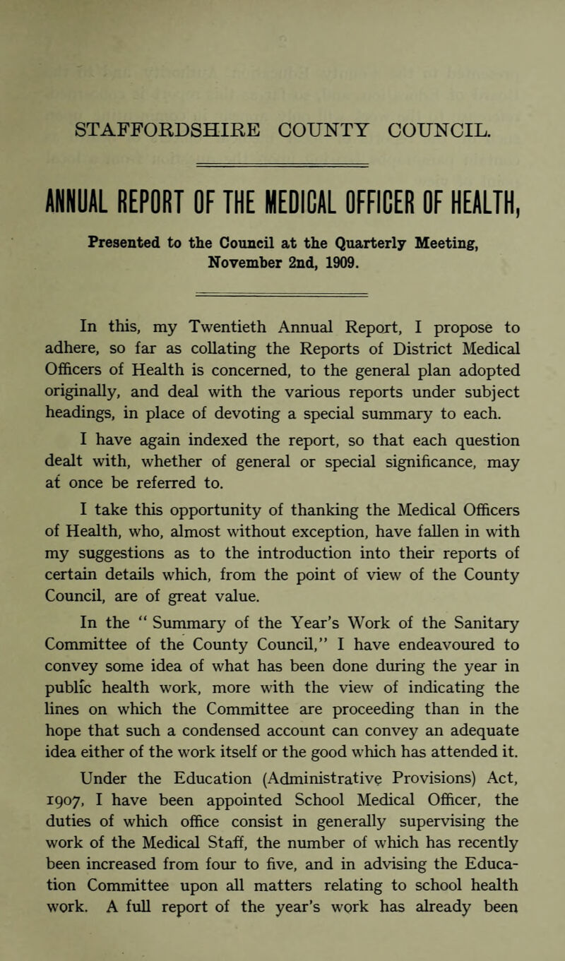 STAFFORDSHIRE COUNTY COUNCIL. ANNUAL REPORT OF THE MEDICAL OFFICER OF HEALTH, Presented to the Council at the Quarterly Meeting, November 2nd, 1909. In this, my Twentieth Annual Report, I propose to adhere, so far as collating the Reports of District Medical Officers of Health is concerned, to the general plan adopted originally, and deal with the various reports under subject headings, in place of devoting a special summary to each. I have again indexed the report, so that each question dealt with, whether of general or special significance, may at once be referred to. I take this opportunity of thanking the Medical Officers of Health, who, almost without exception, have fallen in with my suggestions as to the introduction into their reports of certain details which, from the point of view of the County Council, are of great value. In the “ Summary of the Year’s Work of the Sanitary Committee of the County Council,” I have endeavoured to convey some idea of what has been done during the year in public health work, more with the view of indicating the lines on which the Committee are proceeding than in the hope that such a condensed account can convey an adequate idea either of the work itself or the good which has attended it. Under the Education (Administrative Provisions) Act, 1907, I have been appointed School Medical Officer, the duties of which office consist in generally supervising the work of the Medical Staff, the number of which has recently been increased from four to five, and in advising the Educa¬ tion Committee upon all matters relating to school health work. A full report of the year’s work has already been