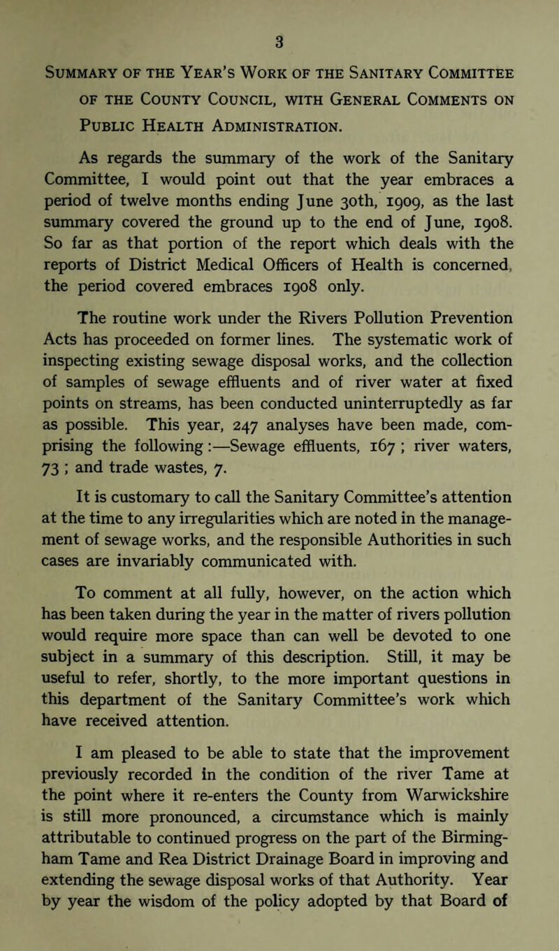 Summary of the Year’s Work of the Sanitary Committee of the County Council, with General Comments on Public Health Administration. As regards the summary of the work of the Sanitary Committee, I would point out that the year embraces a period of twelve months ending June 30th, 1909, as the last summary covered the ground up to the end of June, 1908. So far as that portion of the report which deals with the reports of District Medical Officers of Health is concerned, the period covered embraces 1908 only. The routine work under the Rivers Pollution Prevention Acts has proceeded on former lines. The systematic work of inspecting existing sewage disposal works, and the collection of samples of sewage effluents and of river water at fixed points on streams, has been conducted uninterruptedly as far as possible. This year, 247 analyses have been made, com¬ prising the following:—Sewage effluents, 167 ; river waters, 73 ; and trade wastes, 7. It is customary to call the Sanitary Committee’s attention at the time to any irregularities which are noted in the manage¬ ment of sewage works, and the responsible Authorities in such cases are invariably communicated with. To comment at all fully, however, on the action which has been taken during the year in the matter of rivers pollution would require more space than can well be devoted to one subject in a summary of this description. Still, it may be useful to refer, shortly, to the more important questions in this department of the Sanitary Committee’s work which have received attention. I am pleased to be able to state that the improvement previously recorded in the condition of the river Tame at the point where it re-enters the County from Warwickshire is still more pronounced, a circumstance which is mainly attributable to continued progress on the part of the Birming¬ ham Tame and Rea District Drainage Board in improving and extending the sewage disposal works of that Authority. Year by year the wisdom of the policy adopted by that Board of