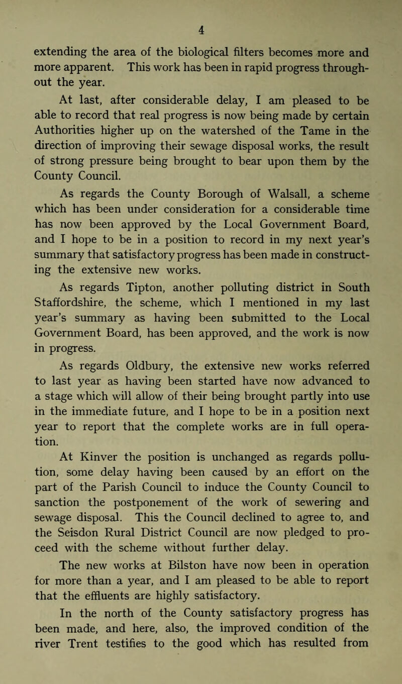 extending the area of the biological filters becomes more and more apparent. This work has been in rapid progress through¬ out the year. At last, after considerable delay, I am pleased to be able to record that real progress is now being made by certain Authorities higher up on the watershed of the Tame in the direction of improving their sewage disposal works, the result of strong pressure being brought to bear upon them by the County Council. As regards the County Borough of Walsall, a scheme which has been under consideration for a considerable time has now been approved by the Local Government Board, and I hope to be in a position to record in my next year’s summary that satisfactory progress has been made in construct¬ ing the extensive new works. As regards Tipton, another polluting district in South Staffordshire, the scheme, which I mentioned in my last year’s summary as having been submitted to the Local Government Board, has been approved, and the work is now in progress. As regards Oldbury, the extensive new works referred to last year as having been started have now advanced to a stage which will allow of their being brought partly into use in the immediate future, and I hope to be in a position next year to report that the complete works are in full opera¬ tion. At Kinver the position is unchanged as regards pollu¬ tion, some delay having been caused by an effort on the part of the Parish Council to induce the County Council to sanction the postponement of the work of sewering and sewage disposal. This the Council declined to agree to, and the Seisdon Rural District Council are now pledged to pro¬ ceed with the scheme without further delay. The new works at Bilston have now been in operation for more than a year, and I am pleased to be able to report that the effluents are highly satisfactory. In the north of the County satisfactory progress has been made, and here, also, the improved condition of the river Trent testifies to the good which has resulted from