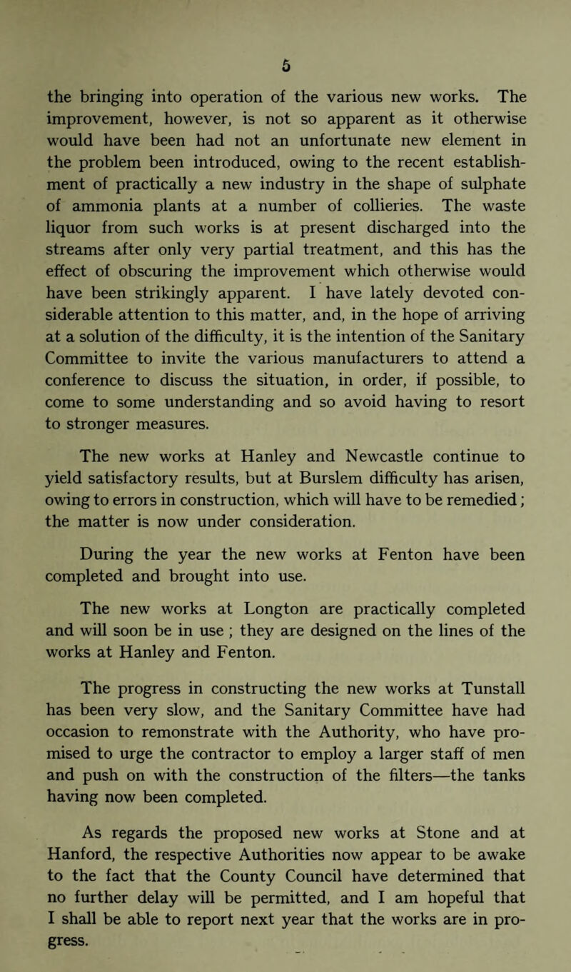 the bringing into operation of the various new works. The improvement, however, is not so apparent as it otherwise would have been had not an unfortunate new element in the problem been introduced, owing to the recent establish¬ ment of practically a new industry in the shape of sulphate of ammonia plants at a number of collieries. The waste liquor from such works is at present discharged into the streams after only very partial treatment, and this has the effect of obscuring the improvement which otherwise would have been strikingly apparent. I have lately devoted con¬ siderable attention to this matter, and, in the hope of arriving at a solution of the difficulty, it is the intention of the Sanitary Committee to invite the various manufacturers to attend a conference to discuss the situation, in order, if possible, to come to some understanding and so avoid having to resort to stronger measures. The new works at Hanley and Newcastle continue to yield satisfactory results, but at Burslem difficulty has arisen, owing to errors in construction, which will have to be remedied; the matter is now under consideration. During the year the new works at Fenton have been completed and brought into use. The new works at Longton are practically completed and will soon be in use ; they are designed on the lines of the works at Hanley and Fenton. The progress in constructing the new works at Tunstall has been very slow, and the Sanitary Committee have had occasion to remonstrate with the Authority, who have pro¬ mised to urge the contractor to employ a larger staff of men and push on with the construction of the filters—the tanks having now been completed. As regards the proposed new works at Stone and at Hanford, the respective Authorities now appear to be awake to the fact that the County Council have determined that no further delay will be permitted, and I am hopeful that I shall be able to report next year that the works are in pro¬ gress.