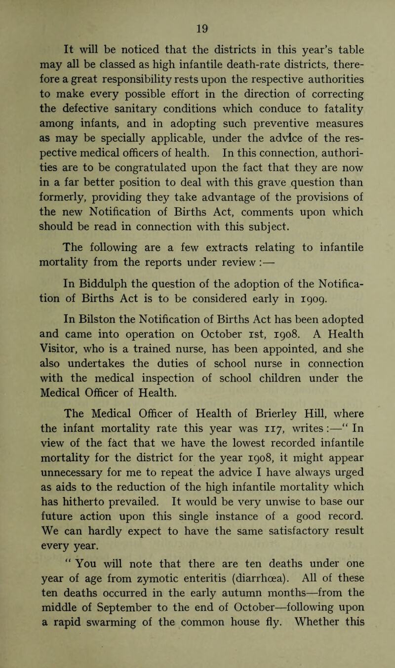 It will be noticed that the districts in this year’s table may all be classed as high infantile death-rate districts, there¬ fore a great responsibility rests upon the respective authorities to make every possible effort in the direction of correcting the defective sanitary conditions which conduce to fatality among infants, and in adopting such preventive measures as may be specially applicable, under the advice of the res¬ pective medical officers of health. In this connection, authori¬ ties are to be congratulated upon the fact that they are now in a far better position to deal with this grave question than formerly, providing they take advantage of the provisions of the new Notification of Births Act, comments upon which should be read in connection with this subject. The following are a few extracts relating to infantile mortality from the reports under review:— In Biddulph the question of the adoption of the Notifica¬ tion of Births Act is to be considered early in igog. In Bilston the Notification of Births Act has been adopted and came into operation on October ist, 1908. A Health Visitor, who is a trained nurse, has been appointed, and she also undertakes the duties of school nurse in connection with the medical inspection of school children under the Medical Officer of Health. The Medical Officer of Health of Brierley Hill, where the infant mortality rate this year was 117, writes:—“ In view of the fact that we have the lowest recorded infantile mortality for the district for the year 1908, it might appear unnecessary for me to repeat the advice I have always urged as aids to the reduction of the high infantile mortality which has hitherto prevailed. It would be very unwise to base our future action upon this single instance of a good record. We can hardly expect to have the same satisfactory result every year. “You will note that there are ten deaths under one year of age from zymotic enteritis (diarrhoea). All of these ten deaths occurred in the early autumn months—from the middle of September to the end of October—following upon a rapid swarming of the common house fly. Whether this