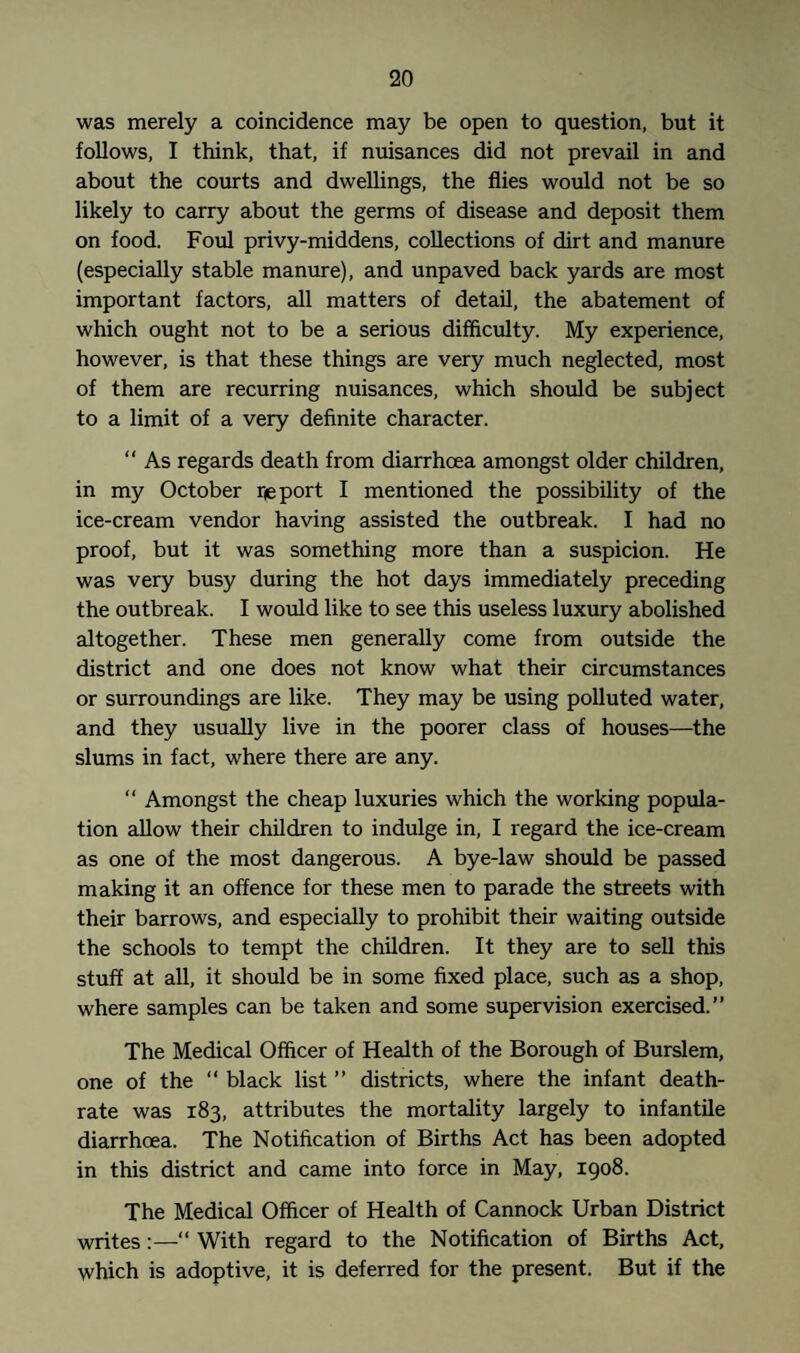 was merely a coincidence may be open to question, but it follows, I think, that, if nuisances did not prevail in and about the courts and dwellings, the flies would not be so likely to carry about the germs of disease and deposit them on food. Foul privy-middens, collections of dirt and manure (especially stable manure), and unpaved back yards are most important factors, all matters of detail, the abatement of which ought not to be a serious difficulty. My experience, however, is that these things are very much neglected, most of them are recurring nuisances, which should be subject to a limit of a very definite character. “ As regards death from diarrhoea amongst older children, in my October report I mentioned the possibility of the ice-cream vendor having assisted the outbreak. I had no proof, but it was something more than a suspicion. He was very busy during the hot days immediately preceding the outbreak. I would like to see this useless luxury abolished altogether. These men generally come from outside the district and one does not know what their circumstances or surroundings are like. They may be using polluted water, and they usually live in the poorer class of houses—the slums in fact, where there are any. “ Amongst the cheap luxuries which the working popula¬ tion allow their children to indulge in, I regard the ice-cream as one of the most dangerous. A bye-law should be passed making it an offence for these men to parade the streets with their barrows, and especially to prohibit their waiting outside the schools to tempt the children. It they are to sell this stuff at all, it should be in some fixed place, such as a shop, where samples can be taken and some supervision exercised.” The Medical Officer of Health of the Borough of Burslem, one of the “ black list ” districts, where the infant death- rate was 183, attributes the mortality largely to infantile diarrhoea. The Notification of Births Act has been adopted in this district and came into force in May, 1908. The Medical Officer of Health of Cannock Urban District writes:—“ With regard to the Notification of Births Act, which is adoptive, it is deferred for the present. But if the