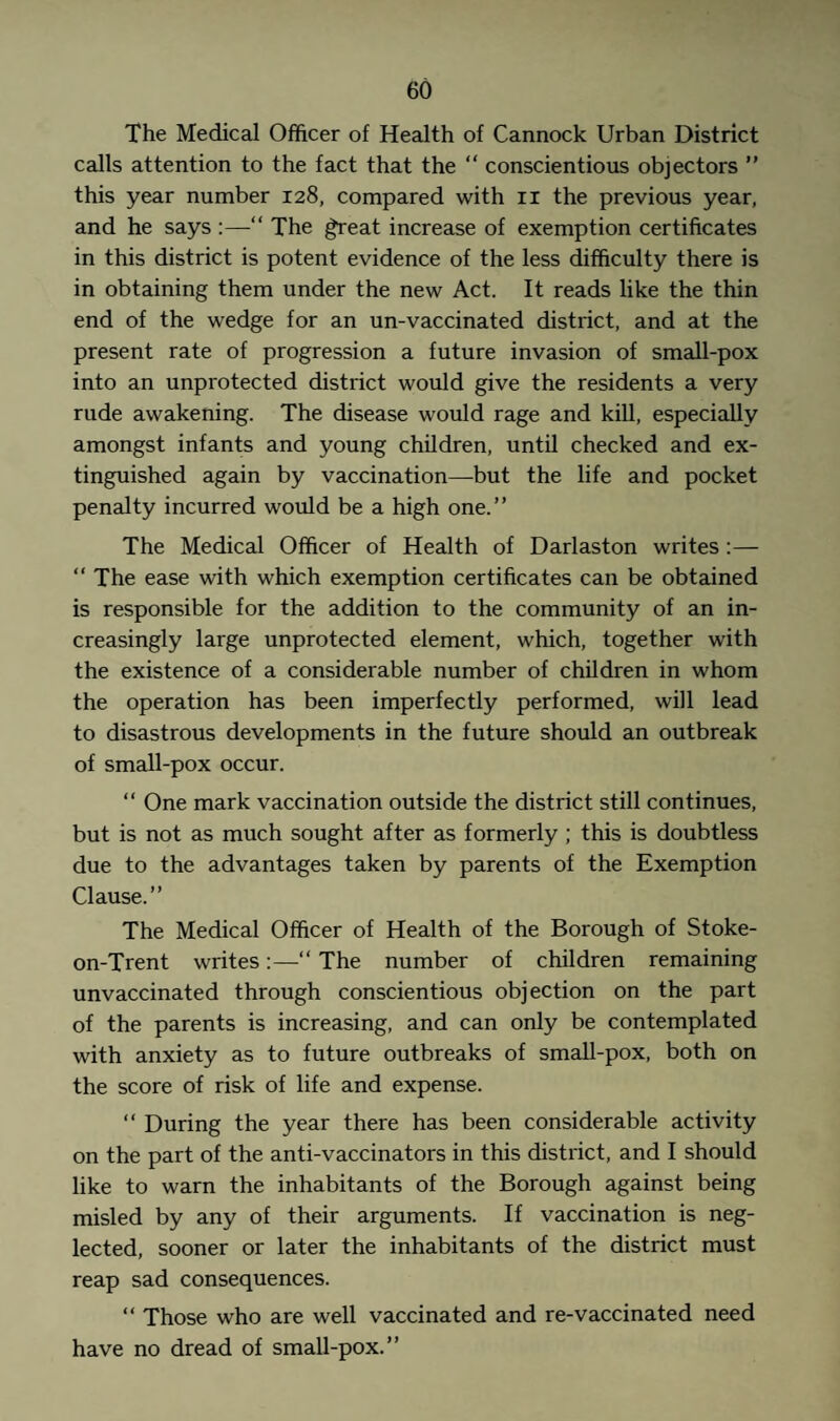 The Medical Officer of Health of Cannock Urban District calls attention to the fact that the “ conscientious objectors ” this year number 128, compared with n the previous year, and he says :—“ The great increase of exemption certificates in this district is potent evidence of the less difficulty there is in obtaining them under the new Act. It reads like the thin end of the wedge for an un-vaccinated district, and at the present rate of progression a future invasion of small-pox into an unprotected district would give the residents a very rude awakening. The disease would rage and kill, especially amongst infants and young children, until checked and ex¬ tinguished again by vaccination—but the life and pocket penalty incurred would be a high one.” The Medical Officer of Health of Darlaston writes :— “ The ease with which exemption certificates can be obtained is responsible for the addition to the community of an in¬ creasingly large unprotected element, which, together with the existence of a considerable number of children in whom the operation has been imperfectly performed, will lead to disastrous developments in the future should an outbreak of small-pox occur. “ One mark vaccination outside the district still continues, but is not as much sought after as formerly ; this is doubtless due to the advantages taken by parents of the Exemption Clause.” The Medical Officer of Health of the Borough of Stoke- on-Trent writes:—“ The number of children remaining unvaccinated through conscientious objection on the part of the parents is increasing, and can only be contemplated with anxiety as to future outbreaks of small-pox, both on the score of risk of life and expense. “ During the year there has been considerable activity on the part of the anti-vaccinators in this district, and I should like to warn the inhabitants of the Borough against being misled by any of their arguments. If vaccination is neg¬ lected, sooner or later the inhabitants of the district must reap sad consequences. “ Those who are well vaccinated and re-vaccinated need have no dread of small-pox.”