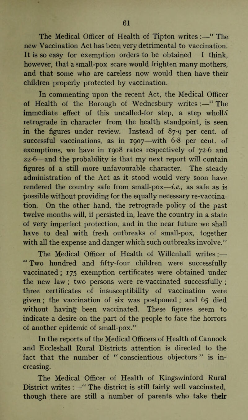 The Medical Officer of Health of Tipton writes:—“ The new Vaccination Act has been very detrimental to vaccination. It is so easy for exemption orders to be obtained I think, however, that a small-pox scare would frighten many mothers, and that some who are careless now would then have their children properly protected by vaccination. In commenting upon the recent Act, the Medical Officer of Health of the Borough of Wednesbury writes :—“ The immediate effect of this uncalled-for step, a step whoM retrograde in character from the health standpoint, is seen in the figures under review. Instead of 87-9 per cent, of successful vaccinations, as in 1907—with 6-8 per cent, of exemptions, we have in 1908 rates respectively of 72-6 and 22-6—and the probability is that my next report will contain figures of a still more unfavourable character. The steady administration of the Act as it stood would very soon have rendered the country safe from small-pox—i.e., as safe as is possible without providing for the equally necessary re-vaccina¬ tion. On the other hand, the retrograde policy of the past twelve months will, if persisted in, leave the country in a state of very imperfect protection, and in the near future we shall have to deal with fresh outbreaks of small-pox, together with all the expense and danger which such outbreaks involve.” The Medical Officer of Health of Willenhall writes:— “ Two hundred and fifty-four children were successfully vaccinated; 175 exemption certificates were obtained under the new law ; two persons were re-vaccinated successfully ; three certificates of insusceptibility of vaccination were given; the vaccination of six was postponed; and 65 died without having1 been vaccinated. These figures seem to indicate a desire on the part of the people to face the horrors of another epidemic of small-pox.” In the reports of the Medical Officers of Health of Cannock and Eccleshall Rural Districts attention is directed to the fact that the number of “ conscientious objectors ” is in¬ creasing. The Medical Officer of Health of Kingswinford Rural District writes :—“ The district is still fairly well vaccinated, though there are still a number of parents who take their