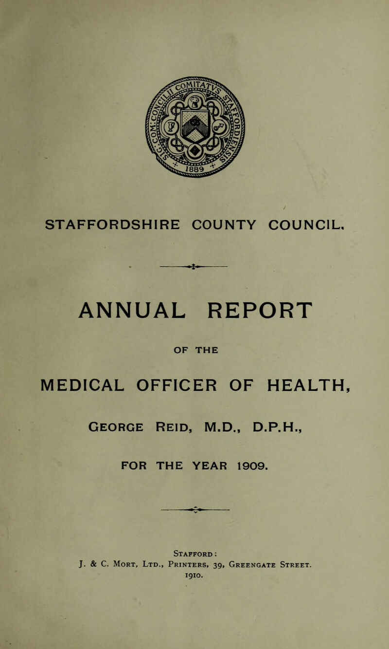 / STAFFORDSHIRE COUNTY COUNCIL. ANNUAL REPORT OF THE MEDICAL OFFICER OF HEALTH, George Reid, M.D., D.P.H., FOR THE YEAR 1909. Stafford: J. & C. Mort, Ltd., Printers, 39, Greengate Street. 1910.