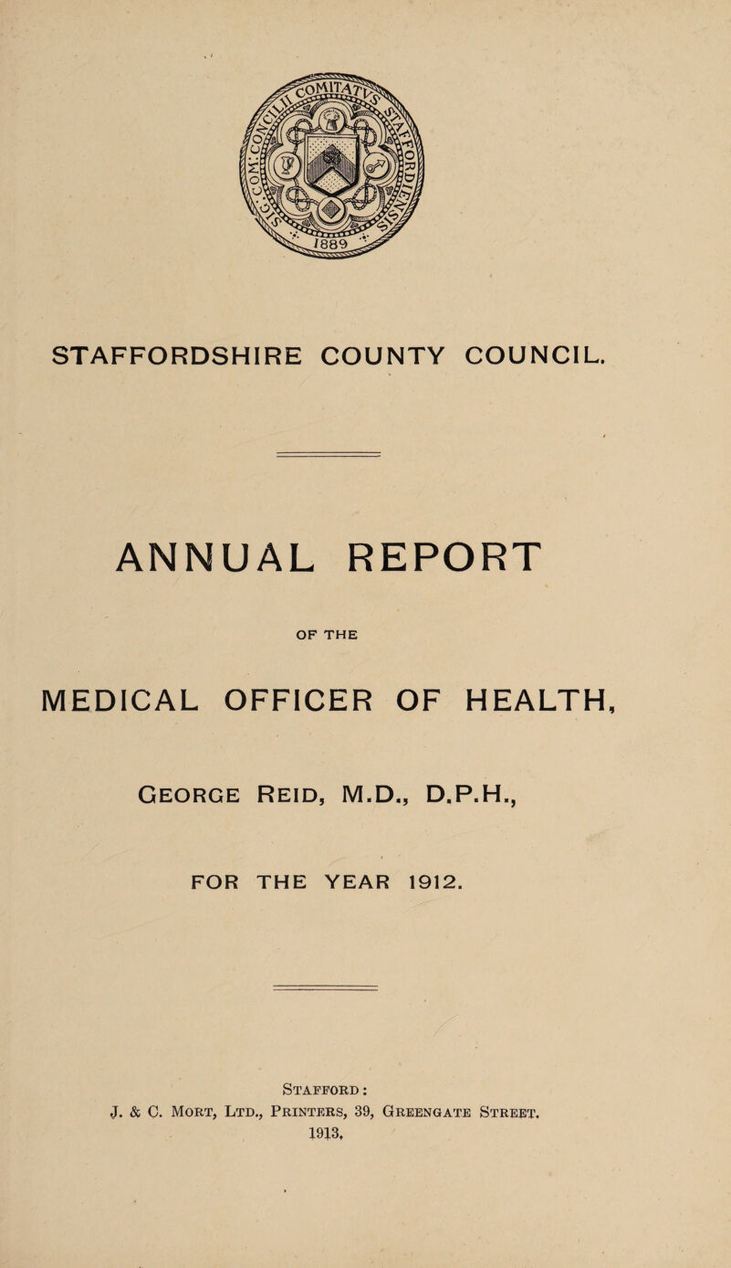 STAFFORDSHIRE COUNTY COUNCIL. ANNUAL REPORT OF THE MEDICAL OFFICER OF HEALTH, George Reid, M.D., D.P.H., FOR THE YEAR 1912. Stafford : J. & C. Mort, Ltd., Printers, 39, Greengate Street. 1913,