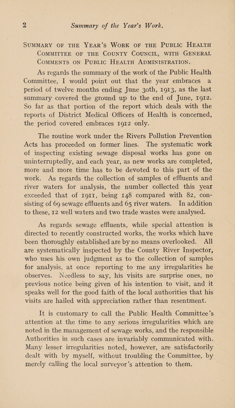 Summary of the Year’s Work of the Public Health Committee of the County Council, with General Comments on Public Health Administration. As regards the summary of the work of the Public Health Committee, I would point out that the year embraces a period of twelve months ending June 30th, 1913, as the last summary covered the ground up to the end of June, 1912. So far as that portion of the report which deals with the reports of District Medical Officers of Health is concerned, the period covered embraces 1912 only. The routine work under the Rivers Pollution Prevention Acts has proceeded on former lines. The systematic work of inspecting existing sewage disposal works has gone on uninterruptedly, and each year, as new works are completed, more and more time has to be devoted to this part of the work. As regards the collection of samples of effluents and river waters for analysis, the number collected this year exceeded that of 1911, being 148 compared with 82, con¬ sisting of 69 sewage effluents and 65 river waters. In addition to these, 12 well waters and two trade wastes were analysed. As regards sewage effluents, while special attention is directed to recently constructed works, the works which have been thoroughly established are by no means overlooked. All are systematically inspected by the County River Inspector, who uses his own judgment as to the collection of samples for analysis, at once reporting to me any irregularities he observes. Needless to say, his visits are surprise ones, no previous notice being given of his intention to visit, and it speaks well for the good faith of the local authorities that his visits are hailed with appreciation rather than resentment. It is customary to call the Public Health Committee’s attention at the time to any serious irregularities which are noted in the management of sewage works, and the responsible Authorities in such cases are invariably communicated with. Many lesser irregularities noted, however, are satisfactorily dealt with by myself, without troubling the Committee, by merely calling the local surveyor’s attention to them.