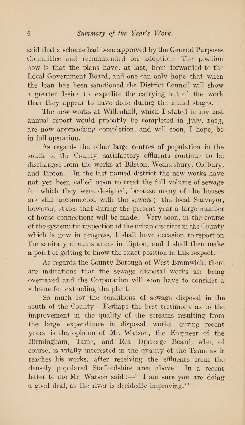 said that a scheme had been approved by the General Purposes Committee and recommended for adoption. The position now is that the plans have, at last, been forwarded to the Local Government Board, and one can only hope that when the loan has been sanctioned the District Council will show a greater desire to expedite the carrying out of the work than they appear to have done during the initial stages. The new works at Willenhall, which I stated in my last annual report would probably be completed in July, 1913, are now approaching completion, and will soon, I hope, be in full operation. As regards the other large centres of population in the south of the County, satisfactory effluents continue to be discharged from the works at Bilston, Wednesbury, Oldbury, and Tipton. In the last named district the new works have not yet been called upon to treat the full volume of sewage for which they were designed, because many of the houses are still unconnected with the sewers ; the local Surveyor, however, states that during the present year a large number of house connections will be made. Very soon, in the course of the systematic inspection of the urban districts in the County which is now in progress, I shall have occasion to report on the sanitary circumstances in Tipton, and I shall then make a point of getting to know the exact position in this respect. As regards the County Borough of West Bromwich, there are indications that the sev/age disposal works are being overtaxed and the Corporation will soon have to consider a scheme for extending the plant. So much for the conditions of sewage disposal in the south of the County. Perhaps the best testimony as to the improvement in the quality of the streams resulting from the large expenditure in disposal works during recent years, is the opinion of Mr. Watson, the Engineer of the Birmingham, Tame, and Rea Drainage Board, who, of course, is vitally interested in the quality of the Tame as it reaches his works, after receiving the effluents from the densely populated Staffordshire area above. In a recent letter to me Mr. Watson said :—‘ ‘ I am sure you are doing a good deal, as the river is decidedly improving. ’ ’