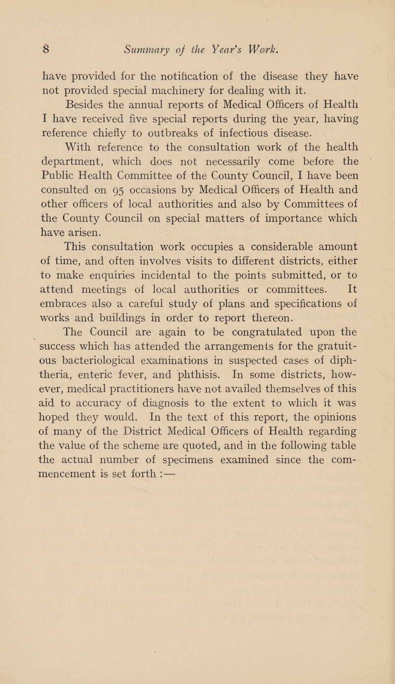 have provided for the notihcation of the disease they have not provided special machinery for dealing with it. Besides the annual reports of Medical Officers of Health I have received five special reports during the year, having reference chiefly to outbreaks of infectious disease. With reference to the consultation work of the health department, which does not necessarily come before the Public Health Committee of the County Council, I have been consulted on 95 occasions by Medical Officers of Health and other officers of local authorities and also by Committees of the County Council on special matters of importance which have arisen. This consultation work occupies a considerable amount of time, and often involves visits to different districts, either to make enquiries incidental to the points submitted, or to attend meetings of local authorities or committees. It embraces also a careful study of plans and specifications of works and buildings in order to report thereon. The Council are again to be congratulated upon the success which has attended the arrangements for the gratuit¬ ous bacteriological examinations in suspected cases of diph¬ theria, enteric fever, and phthisis. In some districts, how¬ ever, medical practitioners have not availed themselves of this aid to accuracy of diagnosis to the extent to which it was hoped they would. In the text of this report, the opinions of many of the District Medical Officers of Health regarding the value of the scheme are quoted, and in the following table the actual number of specimens examined since the com¬ mencement is set forth :—