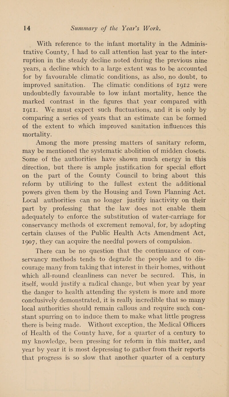 With reference to the infant mortality in the Adminis¬ trative County, I had to call attention last year to the inter¬ ruption in the steady decline noted during the previous nine years, a decline which to a large extent was to be accounted for by favourable climatic conditions, as also, no doubt, to improved sanitation. The climatic conditions of 1912 were undoubtedly favourable to low infant mortality, hence the marked contrast in the figures that year compared with 1911. We must expect such fluctuations, and it is only by comparing a series of years that an estimate can be formed of the extent to which improved sanitation influences this mortality. Among the more pressing matters of sanitary reform, may be mentioned the systematic abolition of midden closets. Some of the authorities have shown much energy in this direction, but there is ample justification for special effort on the part of the County Council to bring about this reform by utilizing to the fullest extent the additional powers given them by the Housing and Town Planning Act. Local authorities can no longer justify inactivity on their part by professing that the law does not enable them adequately to enforce the substitution of water-carriage for conservancy methods of excrement removal, for, by adopting certain clauses of the Public Health Acts Amendment Act, 1907, they can acquire the needful powers of compulsion. There can be no question that the continuance of con¬ servancy methods tends to degrade the people and to dis¬ courage many from taking that interest in their homes, without which all-round cleanliness can never be secured. This, in itself, would justify a radical change, but when year by year the danger to health attending the system is more and more conclusively demonstrated, it is really incredible that so many local authorities should remain callous and require such con¬ stant spurring on to induce them to make what little progress there is being made. Without exception, the Medical Officers of Health of the County have, for a quarter of a century to my knowledge, been pressing for reform in this matter, and year by year it is most depressing to gather from their reports that progress is so slow that another quarter of a century
