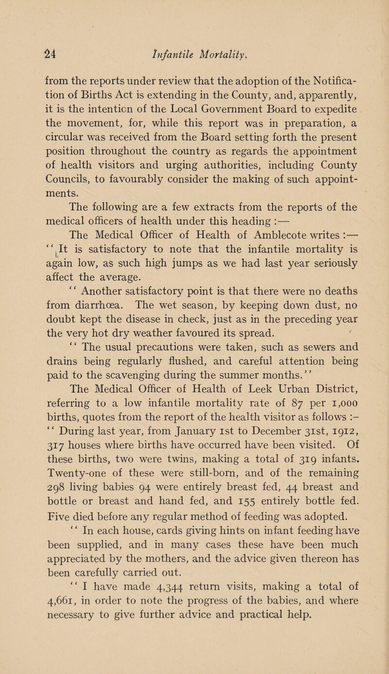 from the reports under review that the adoption of the Notifica¬ tion of Births Act is extending in the County, and, apparently, it is the intention of the Local Government Board to expedite the movement, for, while this report was in preparation, a circular was received from the Board setting forth the present position throughout the country as regards the appointment of health visitors and urging authorities, including County Councils, to favourably consider the making of such appoint¬ ments. The following are a few extracts from the reports of the medical officers of health under this heading :— The Medical Officer of Health of Amblecote writes :— “Tt is satisfactory to note that the infantile mortality is again low, as such high jumps as we had last year seriously affect the average. ‘ ‘ Another satisfactory point is that there were no deaths from diarrhoea. The wet season, by keeping down dust, no doubt kept the disease in check, just as in the preceding year the very hot dry weather favoured its spread. The usual precautions were taken, such as sewers and drains being regularly flushed, and careful attention being paid to the scavenging during the summer months. ’ ’ The Medical Officer of Health of Leek Urban District, referring to a low infantile mortality rate of 87 per 1,000 births, quotes from the report of the health visitor as follows “ During last year, from January ist to December 31st, 1912, 317 houses where births have occurred have been visited. Of these births, two were twins, making a total of 319 infants. Twenty-one of these were still-born, and of the remaining 298 living babies 94 were entirely breast fed, 44 breast and bottle or breast and hand fed, and 155 entirely bottle fed. Five died before any regular method of feeding was adopted. “ In each house, cards giving hints on infant feeding have been supplied, and in many cases these have been much appreciated by the mothers, and the advice given thereon has been carefully carried out. ‘‘ I have made 4,344 return visits, making a total of 4,661, in order to note the progress of the babies, and where necessary to give further advice and practical help.