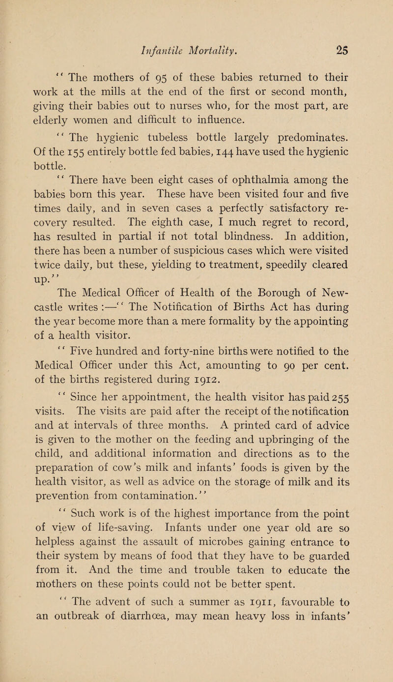 The mothers of 95 of these babies returned to their work at the mills at the end of the first or second month, giving their babies out to nurses who, for the most part, are elderly women and difficult to influence. ‘‘ The hygienic tubeless bottle largely predominates. Of the 155 entirely bottle fed babies, 144 have used the hygienic bottle. “ There have been eight cases of ophthalmia among the babies born this year. These have been visited four and five times daily, and in seven cases a perfectly satisfactory re¬ covery resulted. The eighth case, I much regret to record, has resulted in partial if not total blindness. In addition, there has been a number of suspicious cases which were visited twice daily, but these, yielding to treatment, speedily cleared up. ’ ’ The Medical Officer of Health of the Borough of New¬ castle writes :—'' The Notification of Births Act has during the year become more than a mere formality by the appointing of a health visitor. Five hundred and forty-nine births were notified to the Medical Officer under this Act, amounting to 90 per cent, of the births registered during 1912. Since her appointment, the health visitor has paid 255 visits. The visits are paid after the receipt of the notification and at intervals of three months. A printed card of advice is given to the mother on the feeding and upbringing of the child, and additional information and directions as to the preparation of cow’s milk and infants’ foods is given by the health visitor, as well as advice on the storage of milk and its prevention from contamination.” Such work is of the highest importance from the point of view of life-saving. Infants under one year old are so helpless against the assault of microbes gaining entrance to their system by means of food that they have to be guarded from it. And the time and trouble taken to educate the mothers on these points could not be better spent. The advent of such a summer as 1911, favourable to an outbreak of diarrhoea, may mean heavy loss in infants’