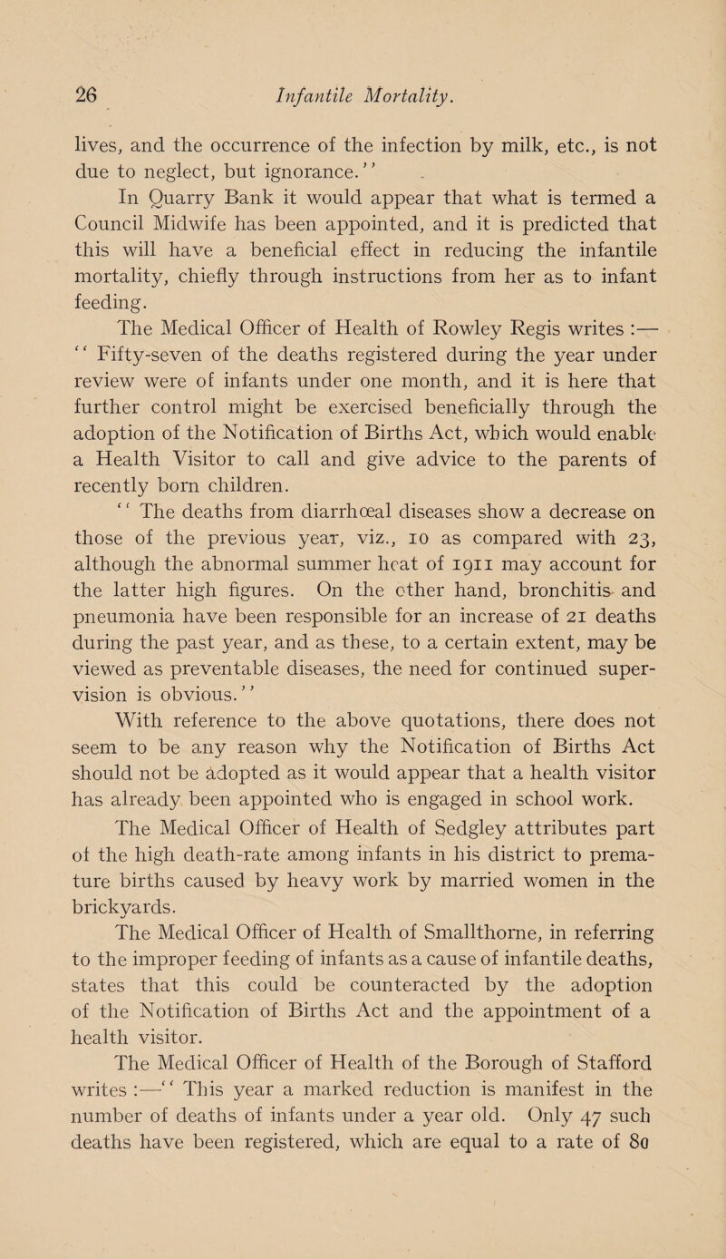 lives, and the occurrence of the infection by milk, etc., is not due to neglect, but ignorance.'’ In Quarry Bank it would appear that what is termed a Council Midwife has been appointed, and it is predicted that this will have a benehcial effect in reducing the infantile mortality, chiefly through instructions from her as to infant feeding. The Medical Officer of Health of Rowley Regis writes :— Fifty-seven of the deaths registered during the year under review were of infants under one month, and it is here that further control might be exercised beneficially through the adoption of the Notification of Births Act, which would enable a Health Visitor to call and give advice to the parents of recently born children. The deaths from diarrhoeal diseases show a decrease on those of the previous year, viz., lo as compared with 23, although the abnormal summer heat of 1911 may account for the latter high figures. On the other hand, bronchitis^ and pneumonia have been responsible for an increase of 21 deaths during the past year, and as these, to a certain extent, may be viewed as preventable diseases, the need for continued super¬ vision is obvious. With reference to the above quotations, there does not seem to be any reason why the Notification of Births Act should not be adopted as it would appear that a health visitor has already been appointed who is engaged in school work. The Medical Officer of Health of Sedgley attributes part of the high death-rate among infants in his district to prema¬ ture births caused by heavy work by married women in the brickyards. The Medical Offlcer of Health of Smallthorne, in referring to the improper feeding of infants as a cause of infantile deaths, states that this could be counteracted by the adoption of the Notification of Births Act and the appointment of a health visitor. The Medical Officer of Health of the Borough of Stafford writes :—‘‘ This year a marked reduction is manifest in the number of deaths of infants under a year old. Only 47 such deaths have been registered, which are equal to a rate of 80