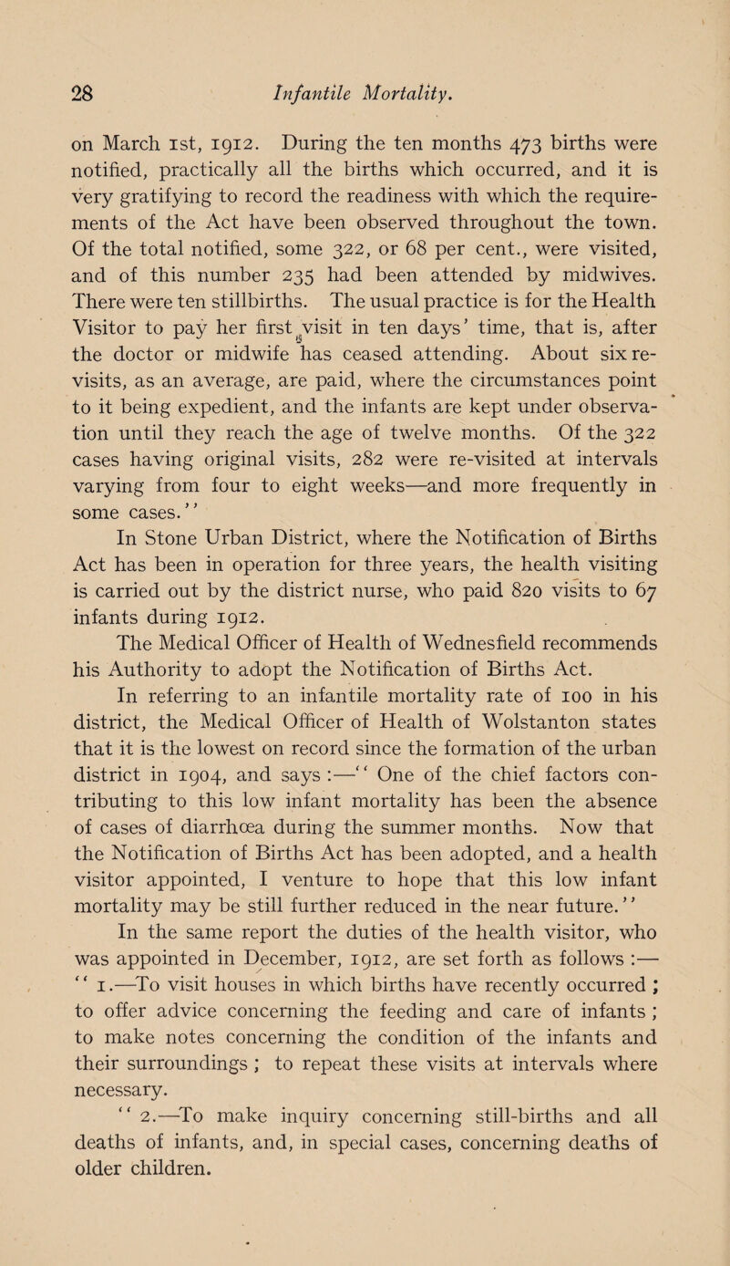 on March ist, 1912. During the ten months 473 births were notified, practically all the births which occurred, and it is very gratifying to record the readiness with which the require¬ ments of the Act have been observed throughout the town. Of the total notified, some 322, or 68 per cent., were visited, and of this number 235 had been attended by midwives. There were ten stillbirths. The usual practice is for the Health Visitor to pay her first^^visit in ten days’ time, that is, after the doctor or midwife has ceased attending. About six re¬ visits, as an average, are paid, where the circumstances point % to it being expedient, and the infants are kept under observa¬ tion until they reach the age of twelve months. Of the 322 cases having original visits, 282 were re-visited at intervals varying from four to eight weeks—and more frequently in some cases.” In Stone Urban District, where the Notification of Births Act has been in operation for three years, the health visiting is carried out by the district nurse, who paid 820 visits to 67 infants during 1912. The Medical Officer of Health of Wednesfield recommends his Authority to adopt the Notification of Births Act. In referring to an infantile mortality rate of 100 in his district, the Medical Officer of Health of Wolstanton states that it is the lowest on record since the formation of the urban district in 1904, and says :—” One of the chief factors con¬ tributing to this low infant mortality has been the absence of cases of diarrhoea during the summer months. Now that the Notification of Births Act has been adopted, and a health visitor appointed, I venture to hope that this low infant mortality may be still further reduced in the near future. ’ ’ In the same report the duties of the health visitor, who was appointed in December, 1912, are set forth as follows ;— I.—^To visit houses in which births have recently occurred ; to offer advice concerning the feeding and care of infants ; to make notes concerning the condition of the infants and their surroundings ; to repeat these visits at intervals where necessary. 2.—^To make inquiry concerning still-births and all deaths of infants, and, in special cases, concerning deaths of older children.