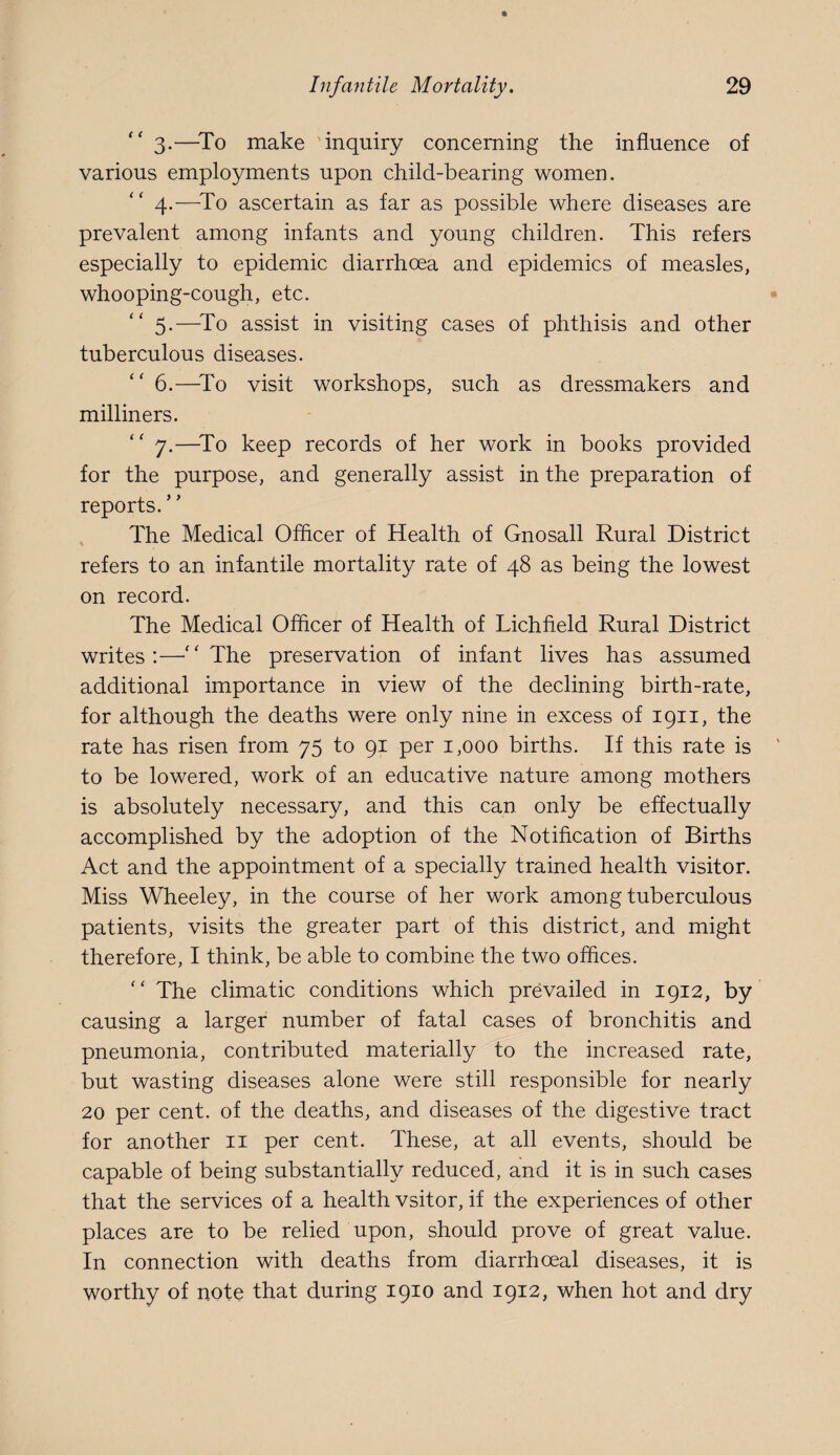 3. —To make inquiry concerning the influence of various employments upon child-bearing women. 4. —^To ascertain as far as possible where diseases are prevalent among infants and young children. This refers especially to epidemic diarrhoea and epidemics of measles, whooping-cough, etc. 5. —^To assist in visiting cases of phthisis and other tuberculous diseases. ‘‘ 6.—^To visit workshops, such as dressmakers and milliners. “ 7.—^To keep records of her work in books provided for the purpose, and generally assist in the preparation of reports. The Medical Oflicer of Health of Gnosall Rural District refers to an infantile mortality rate of 48 as being the lowest on record. The Medical Oflicer of Health of Lichfield Rural District writes:—•“The preservation of infant lives has assumed additional importance in view of the declining birth-rate, for although the deaths were only nine in excess of 1911, the rate has risen from 75 to 91 per 1,000 births. If this rate is to be lowered, work of an educative nature among mothers is absolutely necessary, and this can only be effectually accomplished by the adoption of the Notification of Births Act and the appointment of a specially trained health visitor. Miss Wheeley, in the course of her work among tuberculous patients, visits the greater part of this district, and might therefore, I think, be able to combine the two offices. “ The climatic conditions which prevailed in 1912, by causing a larger number of fatal cases of bronchitis and pneumonia, contributed materially to the increased rate, but wasting diseases alone were still responsible for nearly 20 per cent, of the deaths, and diseases of the digestive tract for another ii per cent. These, at all events, should be capable of being substantially reduced, and it is in such cases that the services of a health vsitor, if the experiences of other places are to be relied upon, should prove of great value. In connection with deaths from diarrhoeal diseases, it is worthy of note that during 1910 and 1912, when hot and dry