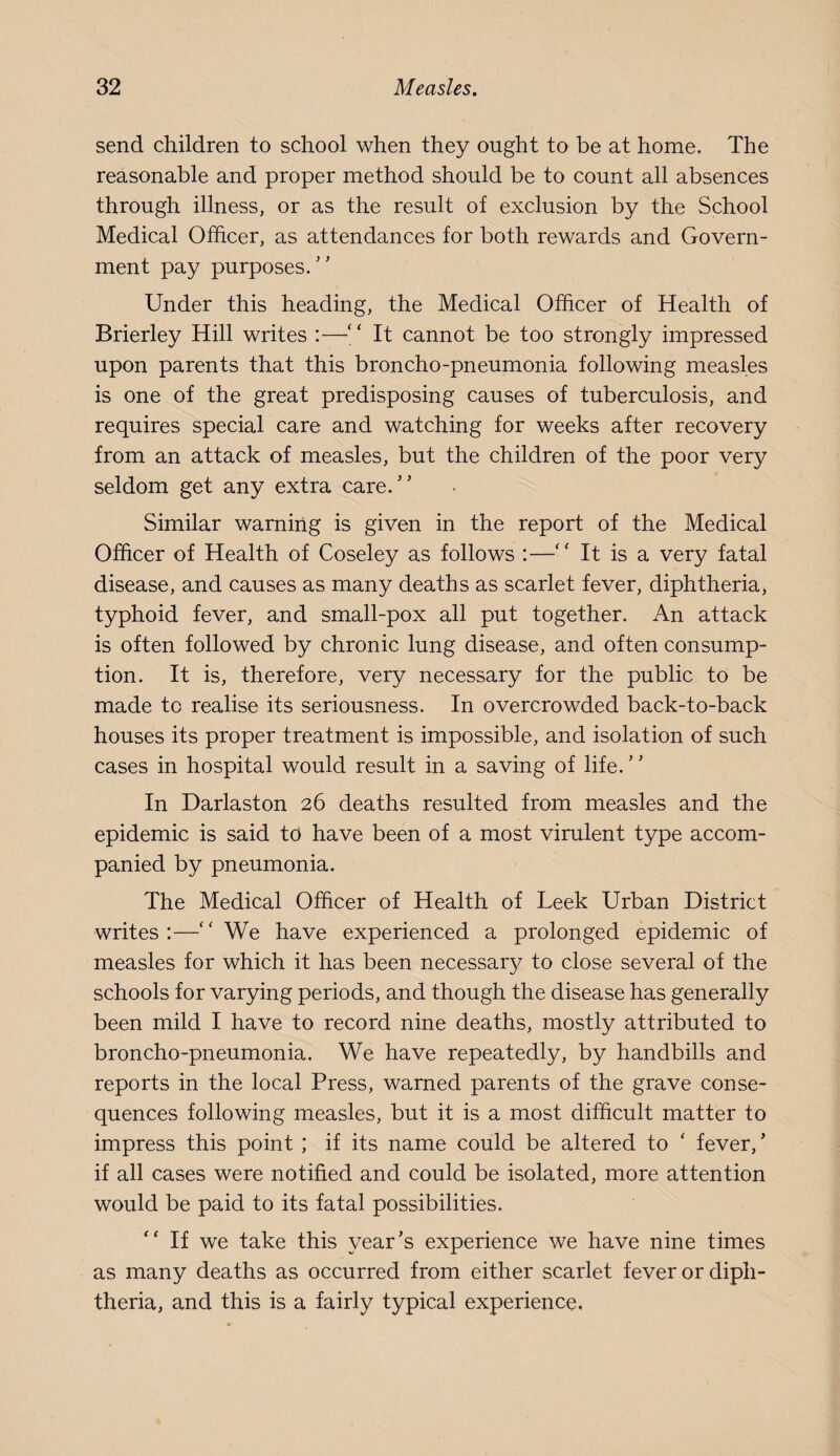 send children to school when they ought to be at home. The reasonable and proper method should be to count all absences through illness, or as the result of exclusion by the School Medical Officer, as attendances for both rewards and Govern¬ ment pay purposes.'’ Under this heading, the Medical Officer of Health of Brierley Hill writes :—“ It cannot be too strongly impressed upon parents that this broncho-pneumonia following measles is one of the great predisposing causes of tuberculosis, and requires special care and watching for weeks after recovery from an attack of measles, but the children of the poor very seldom get any extra care. Similar warning is given in the report of the Medical Officer of Health of Coseley as follows :—‘‘ It is a very fatal disease, and causes as many deaths as scarlet fever, diphtheria, typhoid fever, and small-pox all put together. An attack is often followed by chronic lung disease, and often consump¬ tion. It is, therefore, very necessary for the public to be made to realise its seriousness. In overcrowded back-to-back houses its proper treatment is impossible, and isolation of such cases in hospital would result in a saving of life. In Darlaston 26 deaths resulted from measles and the epidemic is said td have been of a most virulent type accom¬ panied by pneumonia. The Medical Officer of Health of Leek Urban District writes:—We have experienced a prolonged epidemic of measles for which it has been necessar}/ to close several of the schools for varying periods, and though the disease has generally been mild I have to record nine deaths, mostly attributed to broncho-pneumonia. We have repeatedly, by handbills and reports in the local Press, warned parents of the grave conse¬ quences following measles, but it is a most difficult matter to impress this point ; if its name could be altered to ' fever,’ if all cases were notified and could be isolated, more attention would be paid to its fatal possibilities.  If we take this year’s experience we have nine times as many deaths as occurred from either scarlet fever or diph¬ theria, and this is a fairly typical experience.