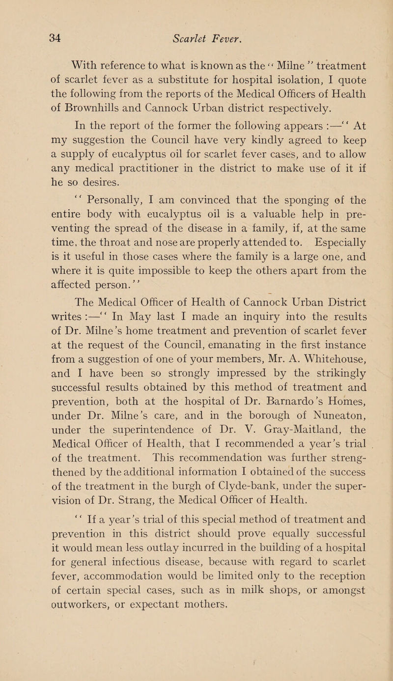 With reference to what is known as the'' Milne '' treatment of scarlet fever as a substitute for hospital isolation, I quote the following from the reports of the Medical Officers of Health of Brownhills and Cannock Urban district respectively. In the report of the former the following appears :— At my suggestion the Council have very kindly agreed to keep a supply of eucalyptus oil for scarlet fever cases, and to allow any medical practitioner in the district to make use of it if he so desires. Personally, I am convinced that the sponging of the entire body with eucalyptus oil is a valuable help in pre¬ venting the spread of the disease in a family, if, at the same time, the throat and nose are properly attended to. Especially is it useful in those cases where the family is a large one, and where it is quite impossible to keep the others apart from the affected person.’' The Medical Officer of Health of Cannock Urban District writes :—'' In May last I made an inquiry into the results of Dr. Milne’s home treatment and prevention of scarlet fever at the request of the Council, emanating in the first instance from a suggestion of one of your members, Mr. A. Whitehouse, and I have been so strongly impressed by the strikingly successful results obtained by this method of treatment and prevention, both at the hospital of Dr. Barnardo’s Homes, under Dr. Milne’s care, and in the borough of Nuneaton, under the superintendence of Dr. V. Gray-Maitland, the Medical Officer of Health, that I recommended a year’s trial of the treatment. This recommendation was further streng¬ thened by the additional information I obtained of the success of the treatment in the burgh of Clyde-bank, under the super¬ vision of Dr. Strang, the Medical Officer of Health. ‘' If a year’s trial of this special method of treatment and prevention in this district should prove equally successful it would mean less outlay incurred in the building of a hospital for general infectious disease, because with regard to scarlet fever, accommodation would be limited only to the reception of certain special cases, such as in milk shops, or amongst outworkers, or expectant mothers.