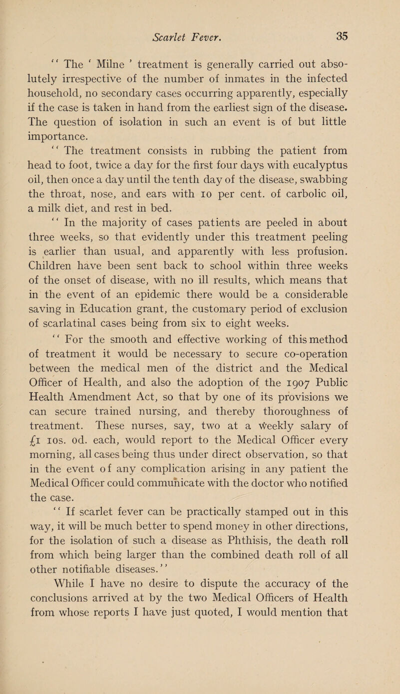 The ' Milne ’ treatment is generally carried out abso¬ lutely irrespective of the number of inmates in the infected household, no secondary cases occurring apparently, especially if the case is taken in hand from the earliest sign of the disease. The question of isolation in such an event is of but little importance. '' The treatment consists in rubbing the patient from head to foot, twice a day for the first four days with eucalyptus oil, then once a day until the tenth day of the disease, swabbing the throat, nose, and ears with lo per cent, of carbolic oil, a milk diet, and rest in bed. In the majority of cases patients are peeled in about three weeks, so that evidently under this treatment peeling is earlier than usual, and apparently with less profusion. Children have been sent back to school within three weeks of the onset of disease, with no ill results, which means that in the event of an epidemic there would be a considerable saving in Education grant, the customary period of exclusion of scarlatinal cases being from six to eight weeks. For the smooth and effective working of this method of treatment it would be necessary to secure co-operation between the medical men of the district and the Medical Officer of Health, and also the adoption of the 1907 Public Health Amendment Act, so that by one of its provisions we can secure trained nursing, and thereby thoroughness of treatment. These nurses, say, two at a weekly salary of £i los. od. each, would report to the Medical Officer every morning, all cases being thus under direct observation, so that in the event of any complication arising in any patient the Medical Officer could communicate with the doctor who notified the case. If scarlet fever can be practically stamped out in this way, it will be much better to spend money in other directions, for the isolation of such a disease as Phthisis, the death roll from which being larger than the combined death roll of all other notifiable diseases. While I have no desire to dispute the accuracy of the conclusions arrived at by the two Medical Officers of Health from whose reports I have just quoted, I would mention that