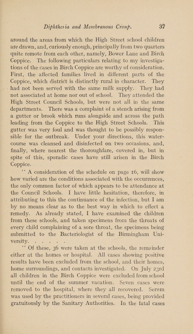 around the areas from which the High Street school children are drawn, and, curiously enough, principally from two quarters quite remote from each other, namely. Bower Lane and Birch Coppice. The following particulars relating to my investiga¬ tions of the cases in Birch Coppice are worth5^ of consideration. First, the affected families lived in different parts of the Coppice, which district is distinctly rural in character. They had not been served with the same milk supply. They had not associated at home nor out of school. They attended the High Street Council Schools, but were not all in the same departments. There was a complaint of a stench arising from a gutter or brook which runs alongside and across the path leading from the Coppice to the High Street Schools. This gutter was very foul and was thought to be possibly respon¬ sible for the outbreak. Under your directions, this water¬ course was cleansed and disinfected on two occasions, and, finally, where nearest the thoroughfare, covered in, but in spite of this, sporadic cases have still arisen in the Birch Coppice. A consideration of the schedule on page 16, will show how varied are the conditions associated with the occurrences, the only common factor of which appears to be attendance at the Council Schools. I have little hesitation, therefore, in attributing to this the continuance of the infection, but I am by no means clear as to the best way in which to effect a remedy. As already stated, I have examined the children from these schools, and taken specimens from the throats of every child complaining of a sore throat, the specimens being submitted to the Bacteriologist of the Birmingham Uni¬ versity. Of these, 36 were taken at the schools, the remainder either at the homes or hospital. All cases showing positive results have been excluded from the school, and their homes, home surroundings, and contacts investigated. On July 23rd all children in the Birch Coppice were excluded from school until the end of the summer vacation. Seven cases were removed to the hospital, where they all recovered. Serum was used by the practitioners in several cases, being provided gratuitously by the Sanitary Authorities. In the fatal cases