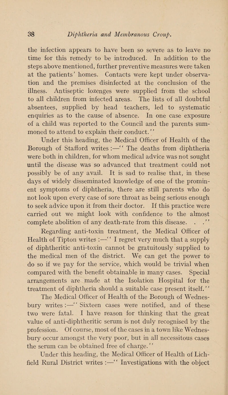the infection appears to have been so severe as to leave no time for this remedy to be introduced. In addition to the steps above mentioned, further preventive measures were taken at the patients’ homes. Contacts were kept under observa¬ tion and the premises disinfected at the conclusion of the illness. Antiseptic lozenges were supplied from the school to all children from infected areas. The lists of all doubtful absentees, supplied by head teachers, led to systematic enquiries as to the cause of absence. In one case exposure of a child was reported to the Council and the parents sum¬ moned to attend to explain their conduct. ’ ’ Under this heading, the Medical Officer of Health of the Borough of Stafford writes:—‘‘ The deaths from diphtheria were both in children, for whom medical advice was not sought until the disease was so advanced that treatment could not possibly be of any avail. It is sad to realise that, in these days of widely disseminated knowledge of one of the promin¬ ent symptoms of diphtheria, there are still parents who do not look upon every case of sore throat as being serious enough to seek advice upon it from their doctor. If this practice were carried out we might look with confidence to the almost complete abolition of any death-rate from this disease. . . ” Regarding anti-toxin treatment, the Medical Officer of Health of Tipton writes :—'' I regret very much that a supply of diphtheritic anti-toxin cannot be gratuitously supplied to the medical men of the district. We can get the power to do so if we pay for the service, which would be trivial when compared with the benefit obtainable in many cases. Special arrangements are made at the Isolation Hospital for the treatment of diphtheria should a suitable case present itself. ’ ’ The Medical Officer of Health of the Borough of Wednes- bury writes :—'' Sixteen cases were notified, and of these two were fatal. I have reason for thinking that the great value of anti-diphtheritic serum is not duly recognised by the profession. Of course, most of the cases in a town like Wednes- bury occur amongst the very poor, but in all necessitous cases the serum can be obtained free of charge. Under this heading, the Medical Officer of Health of Lich¬ field Rural District writes :—“ Investigations with the object