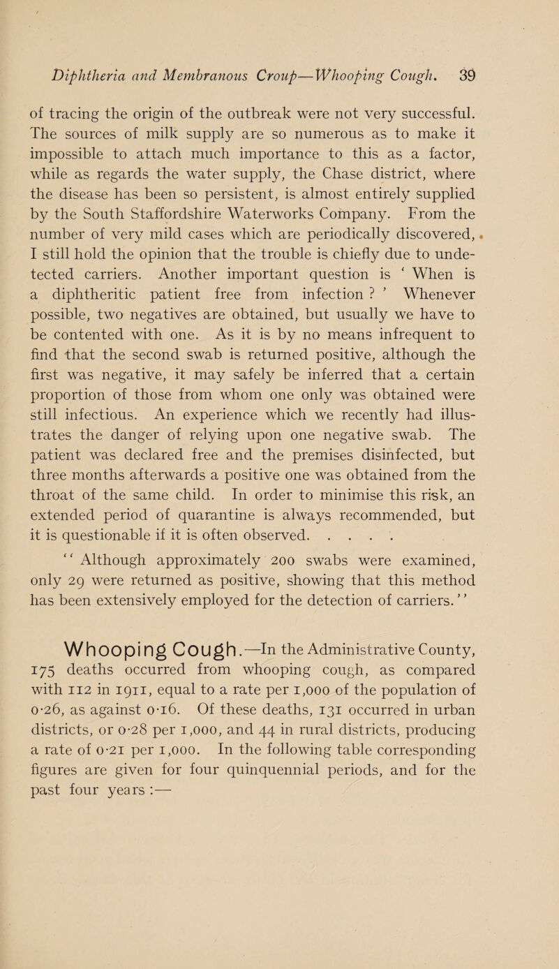 of tracing the origin of the outbreak were not very successful. The sources of milk supply are so numerous as to make it impossible to attach much importance to this as a factor, while as regards the water supply, the Chase district, where the disease has been so persistent, is almost entirely supplied by the South Staffordshire Waterworks Company. From the number of very mild cases which are periodically discovered, • I still hold the opinion that the trouble is chiefly due to unde¬ tected carriers. Another important question is ' When is a diphtheritic patient free from infection ? ’ Whenever possible, two negatives are obtained, but usually we have to be contented with one. As it is by no means infrequent to find that the second swab is returned positive, although the first was negative, it may safely be inferred that a certain proportion of those from whom one only was obtained were still infectious. An experience which we recently had illus¬ trates the danger of relying upon one negative swab. The patient was declared free and the premises disinfected, but three months afterwards a positive one was obtained from the throat of the same child. In order to minimise this risk, an extended period of quarantine is always recommended, but it is questionable if it is often observed. .... Although approximately 200 swabs were examined, only 29 were returned as positive, showing that this method has been extensively employed for the detection of carriers. ’' Whoopi ng Cough.—in the Administrative County, 175 deaths occurred from whooping cough, as compared with 112 in 1911, equal to a rate per 1,000 of the population of 0-26, as against o-i6. Of these deaths, 131 occurred in urban districts, or 0-28 per 1,000, and 44 in rural districts, producing a rate of 0*21 per 1,000. In the following table corresponding figures are given for four quinquennial periods, and for the past four years :—