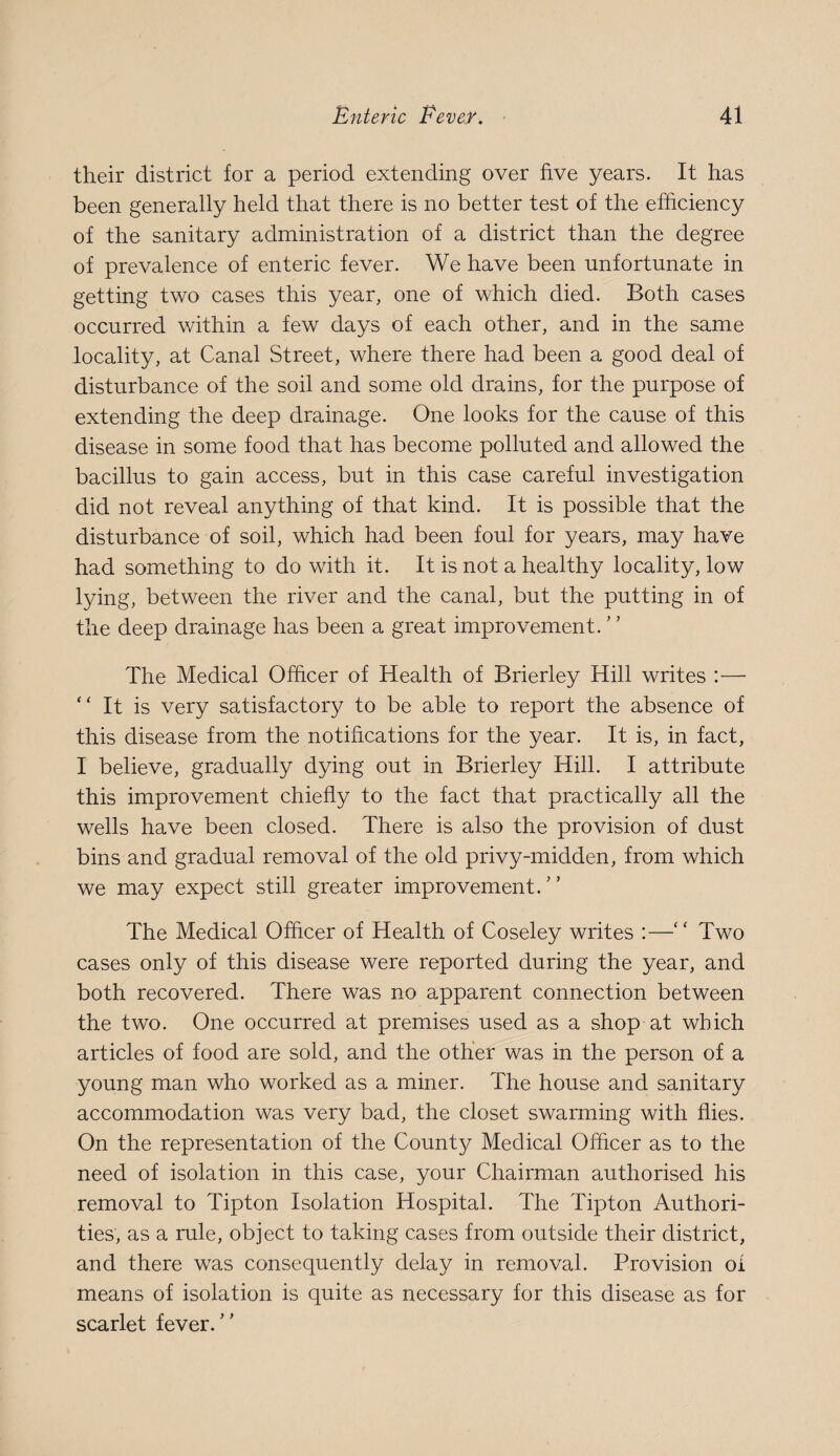 their district for a period extending over five years. It has been generally held that there is no better test of the efficiency of the sanitary administration of a district than the degree of prevalence of enteric fever. We have been unfortunate in getting two cases this year, one of which died. Both cases occurred within a few days of each other, and in the same locality, at Canal Street, where there had been a good deal of disturbance of the soil and some old drains, for the purpose of extending the deep drainage. One looks for the cause of this disease in some food that has become polluted and allowed the bacillus to gain access, but in this case careful investigation did not reveal anything of that kind. It is possible that the disturbance of soil, which had been foul for years, may have had something to do with it. It is not a healthy locality, low lying, between the river and the canal, but the putting in of the deep drainage has been a great improvement. The Medical Officer of Health of Brierley Hill writes :— “ It is very satisfactory to be able to report the absence of this disease from the notifications for the year. It is, in fact, I believe, gradually dying out in Brierley Hill. I attribute this improvement chiefly to the fact that practically all the wells have been closed. There is also the provision of dust bins and gradual removal of the old privy-midden, from which we may expect still greater improvement.'’ The Medical Officer of Health of Coseley writes :—“ Two cases only of this disease were reported during the year, and both recovered. There was no apparent connection between the two. One occurred at premises used as a shop at which articles of food are sold, and the other was in the person of a young man who worked as a miner. The house and sanitary accommodation was very bad, the closet swarming with flies. On the representation of the County Medical Officer as to the need of isolation in this case, your Chairman authorised his removal to Tipton Isolation Hospital. The Tipton Authori¬ ties, as a rule, object to taking cases from outside their district, and there was consequently delay in removal. Provision of means of isolation is quite as necessary for this disease as for scarlet fever.”