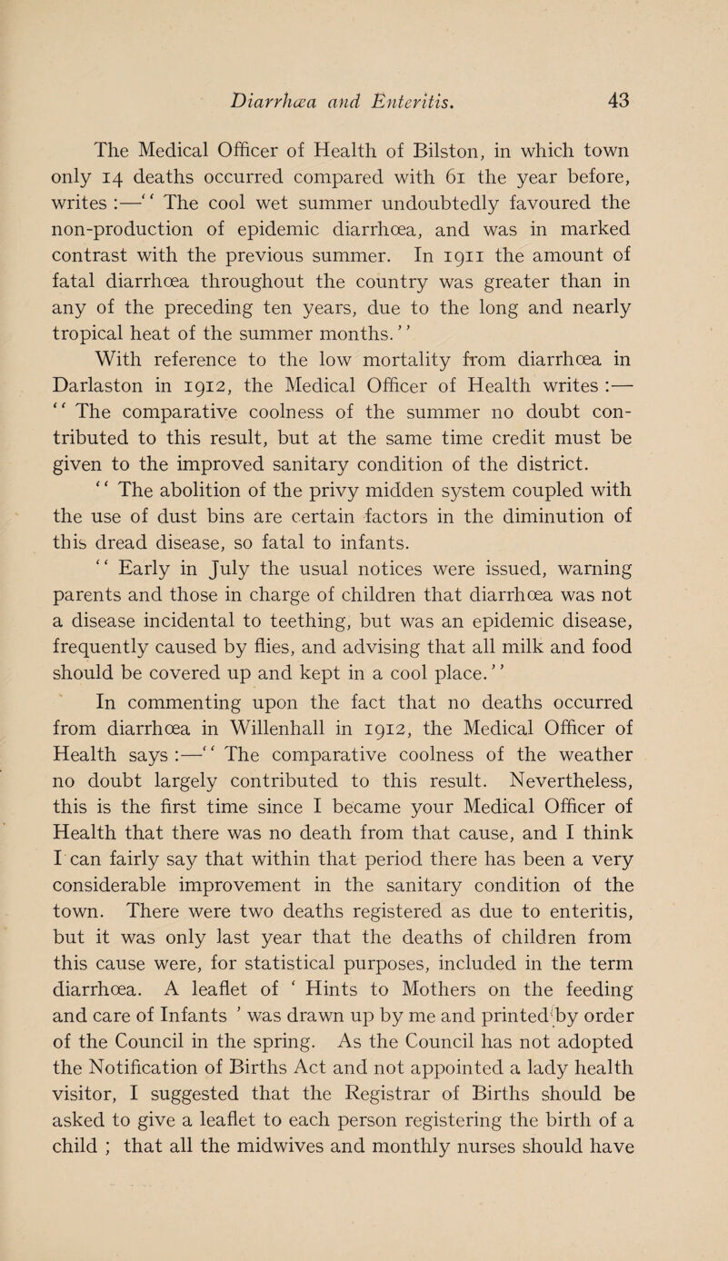 The Medical Officer of Health of Bilston, in which town only 14 deaths occurred compared with 61 the year before, writes :—'' The cool wet summer undoubtedly favoured the non-production of epidemic diarrhoea, and was in marked contrast with the previous summer. In 1911 the amount of fatal diarrhoea throughout the country was greater than in any of the preceding ten years, due to the long and nearly tropical heat of the summer months. ’' With reference to the low mortality from diarrhoea in Darlaston in 1912, the Medical Officer of Health writes :— The comparative coolness of the summer no doubt con¬ tributed to this result, but at the same time credit must be given to the improved sanitary condition of the district. The abolition of the privy midden system coupled with the use of dust bins are certain factors in the diminution of this dread disease, so fatal to infants. Early in July the usual notices were issued, warning parents and those in charge of children that diarrhoea was not a disease incidental to teething, but was an epidemic disease, frequently caused by flies, and advising that all milk and food should be covered up and kept in a cool place.' ’ In commenting upon the fact that no deaths occurred from diarrhoea in Willenhall in 1912, the Medical Officer of Health says:—The comparative coolness of the weather no doubt largely contributed to this result. Nevertheless, this is the first time since I became your Medical Officer of Health that there was no death from that cause, and I think l ean fairly say that within that period there has been a very considerable improvement in the sanitary condition of the town. There were two deaths registered as due to enteritis, but it was only last year that the deaths of children from this cause were, for statistical purposes, included in the term diarrhoea. A leaflet of ' Hints to Mothers on the feeding and care of Infants ’ was drawn up by me and printed-by order of the Council in the spring. As the Council has not adopted the Notification of Births Act and not appointed a lady health visitor, I suggested that the Registrar of Births should be asked to give a leaflet to each person registering the birth of a child ; that all the midwives and monthly nurses should have