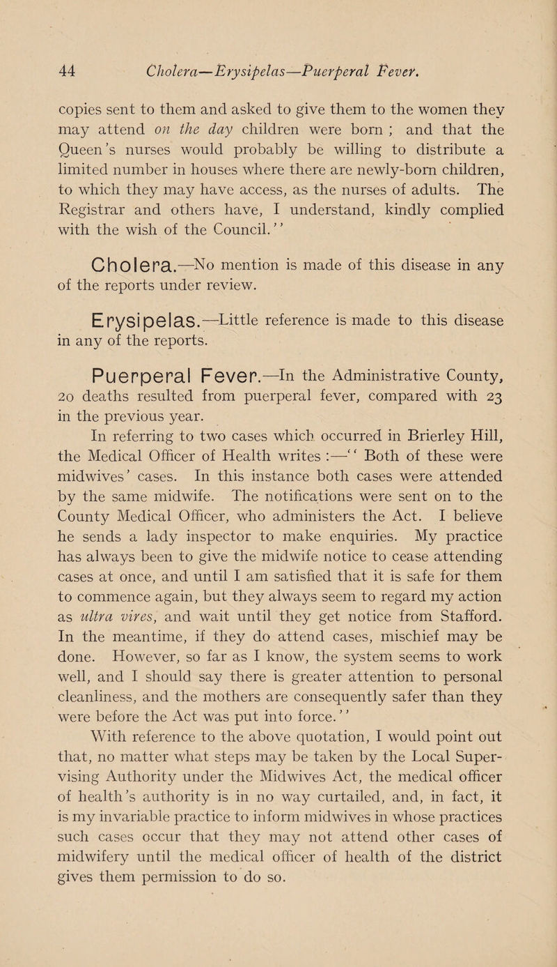 copies sent to them and asked to give them to the women they may attend on the day children were born ; and that the Queen’s nurses would probably be willing to distribute a limited number in houses where there are newly-bom children, to which they may have access, as the nurses of adults. The Registrar and others have, I understand, kindly complied with the wish of the Council.” Chol6P8..—^No mention is made of this disease in any of the reports under review. Erysipelas .—^Little reference is made to this disease in any of the reports. Puerperal Fever .—In the Administrative County, 20 deaths resulted from puerperal fever, compared with 23 in the previous year. In referring to two cases which occurred in Brierley Hill, the Medical Officer of Health writes ;—” Both of these were midwives’ cases. In this instance both cases were attended by the same midwife. The notifications were sent on to the County Medical Officer, who administers the Act. I believe he sends a lady inspector to make enquiries. My practice has always been to give the midwife notice to cease attending cases at once, and until I am satisfied that it is safe for them to commence again, but they always seem to regard my action as ultra vires, and wait until they get notice from Stafford. In the meantime, if they do attend cases, mischief may be done. However, so far as I know, the system seems to work well, and I should say there is greater attention to personal cleanliness, and the mothers are consequently safer than they were before the Act was put into force. With reference to the above quotation, I would point out that, no matter what steps may be taken by the Local Super¬ vising Authority under the Midwives Act, the medical officer of health’s authority is in no way curtailed, and, in fact, it is my invariable practice to inform midwives in whose practices such cases occur that they may not attend other cases of midwifery until the medical officer of health of the district gives them permission to do so.