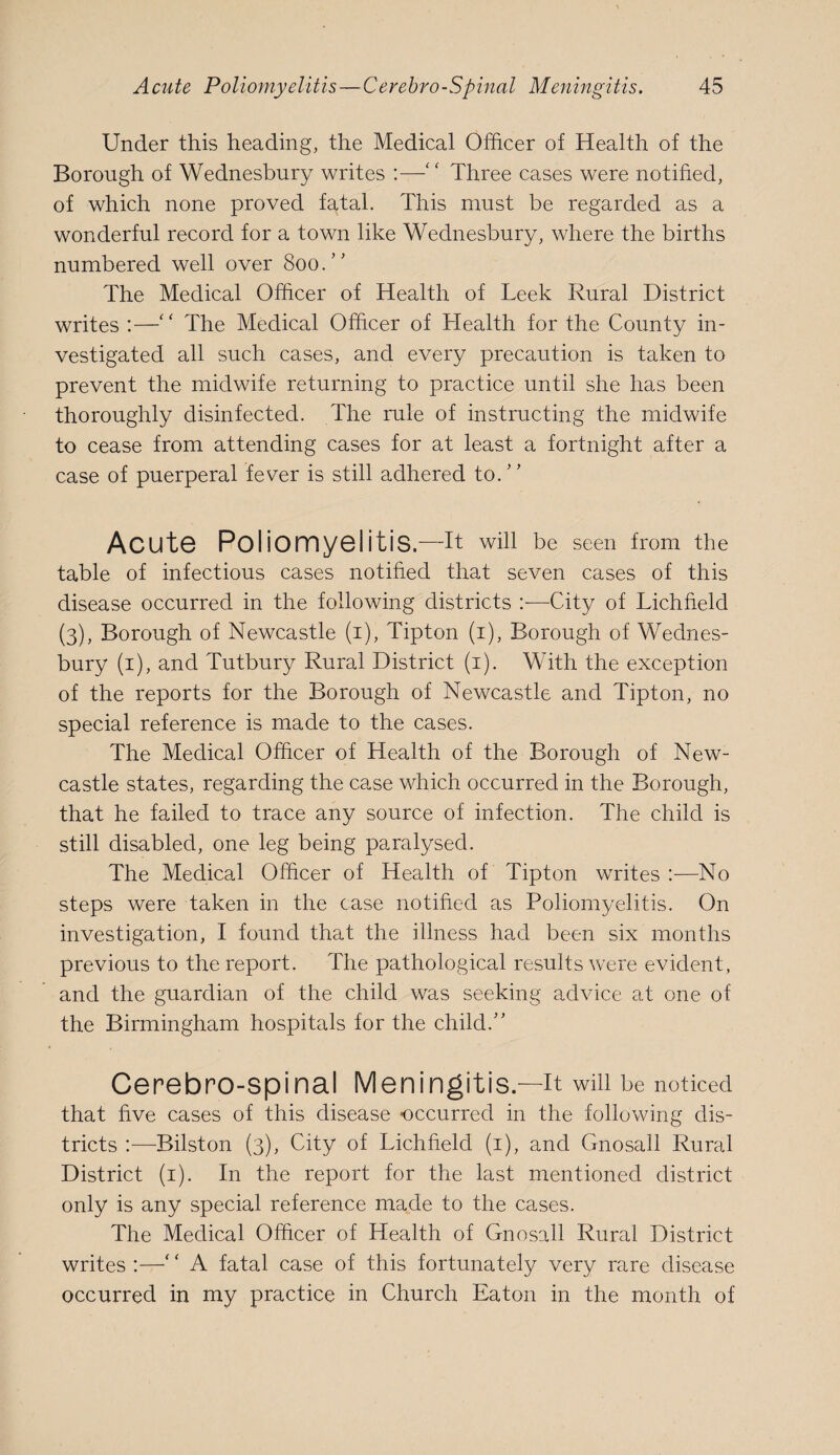 Under this heading, the Medical Officer of Health of the Borough of Wednesbury writes :—Three cases were notified, of which none proved fatal. This must be regarded as a wonderful record for a town like Wednesbury, where the births numbered well over 800.” The Medical Officer of Health of Leek Rural District writes ;—'' The Medical Officer of Health for the County in¬ vestigated all such cases, and every precaution is taken to prevent the midwife returning to practice until she has been thoroughly disinfected. The rule of instructing the midwife to cease from attending cases for at least a fortnight after a case of puerperal fever is still adhered to.' ’ Acute Poliomyelitis.—Tt win be seen from the table of infectious cases notihed that seven cases of this disease occurred in the following districts —City of Lichheld (3), Borough of Newcastle (i), Tipton (i). Borough of Wednes¬ bury (i), and Tutbury Rural District (i). With the exception of the reports for the Borough of Newcastle and Tipton, no special reference is made to the cases. The Medical Officer of Health of the Borough of New¬ castle states, regarding the case which occurred in the Borough, that he failed to trace any source of infection. The child is still disabled, one leg being paralysed. The Medical Officer of Health of Tipton writes:—No steps were taken in the case notihed as Poliomyelitis. On investigation, I found that the illness had been six months previous to the report. The pathological results were evident, and the guardian of the child was seeking advice at one of the Birmingham hospitals for the child.’' Cerebro-spinal Meningitis.—it will be noticed that hve cases of this disease occurred in the following dis¬ tricts :—Bilston (3), City of Lichheld (i), and Gnosall Rural District (i). In the report for the last mentioned district only is any special reference made to the cases. The Medical Officer of Health of Gnosall Rural District writes :—' ‘ A fatal case of this fortunately very rare disease occurred in my practice in Church Eaton in the month of