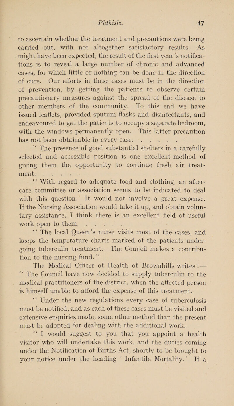 to ascertain whether the treatment and precautions were being carried out, with not altogether satisfactory results. As might have been expected, the result of the first year’s notifica¬ tions is to reveal a large number of chronic and advanced cases, for which little or nothing can be done in the direction of cure. Our efforts in these cases must be in the direction of prevention, by getting the patients to observe certain precautionary measures against the spread of the disease to other members of the community. To this end we have issued leaflets, provided sputum flasks and disinfectants, and endeavoured to get the patients to occupy a separate bedroom, with the windows permanently open. This latter precaution has not been obtainable in every case. ' ‘ The presence of good substantial shelters in a carefully selected and accessible position is one excellent method of giving them the opportunity to continue fresh air treat¬ ment. “ With regard to adequate food and clothing, an after¬ care committee or association seems to be indicated to deal with this question. It would not involve a great expense. If the Nursing Association would take it up, and obtain volun¬ tary assistance, I think there is an excellent field of useful work open to them. ‘‘ The local Queen’s nurse visits most of the cases, and keeps the temperature charts marked of the patients under¬ going tuberculin treatment. The Council makes a contribu¬ tion to the nursing fund. The Medical Officer of Health of Brownhills writes : — The Council have now decided to supply tuberculin to the medical practitioners of the district, when the affected person is himself unable to afford the expense of this treatment. “ Under the new regulations every case of tuberculosis must be notified, and as each of these cases must be visited and extensive enquiries made, some other method than the present must be adopted for dealing with the additional work. '' I would suggest to you that you appoint a health visitor who will undertake this work, and the duties coming under the Notification of Births Act, shortly to be brought to your notice under the heading ‘ Infantile Mortality.’ If a