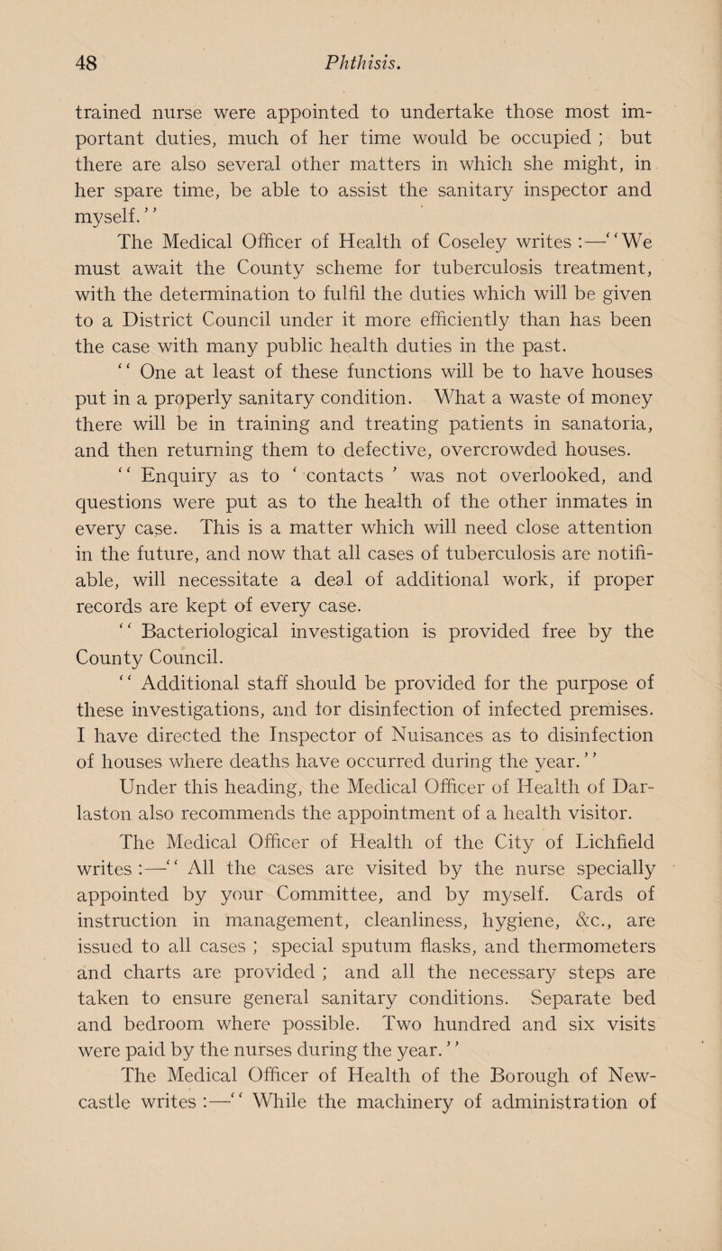 trained nurse were appointed to undertake those most im¬ portant duties, much of her time would be occupied ; but there are also several other matters in which she might, in her spare time, be able to assist the sanitary inspector and mvself. The Medical Officer of Health of Coseley writes :—‘‘We must await the County scheme for tuberculosis treatment, with the determination to fulfil the duties which will be given to a District Council under it more efficiently than has been the case with many public health duties in the past. “ One at least of these functions will be to have houses put in a properly sanitary condition. What a waste of money there will be in training and treating patients in sanatoria, and then returning them to defective, overcrowded houses. “ Enquiry as to ‘ contacts ’ was not overlooked, and questions were put as to the health of the other inmates in every case. This is a matter which will need close attention in the future, and now that all cases of tuberculosis are notifi¬ able, will necessitate a deal of additional work, if proper records are kept of every case. “ Bacteriological investigation is provided free by the County Council. “ Additional staff should be provided for the purpose of these investigations, and tor disinfection of infected premises. I have directed the Inspector of Nuisances as to disinfection of houses where deaths have occurred during the year. Under this heading, the Medical Officer of Health of Dar- laston also recommends the appointment of a health visitor. The Medical Officer of Health of the City of Lichfield writes:—“ All the cases are visited by the nurse specially appointed by your Committee, and by myself. Cards of instruction in management, cleanliness, hygiene, &c., are issued to all cases ; special sputum flasks, and thermometers and charts are provided ; and all the necessary steps are taken to ensure general sanitary conditions. Separate bed and bedroom where possible. Two hundred and six visits were paid by the nurses during the year. ’ ’ The Medical Officer of Health of the Borough of New¬ castle writes:—“ While the machinery of administration of