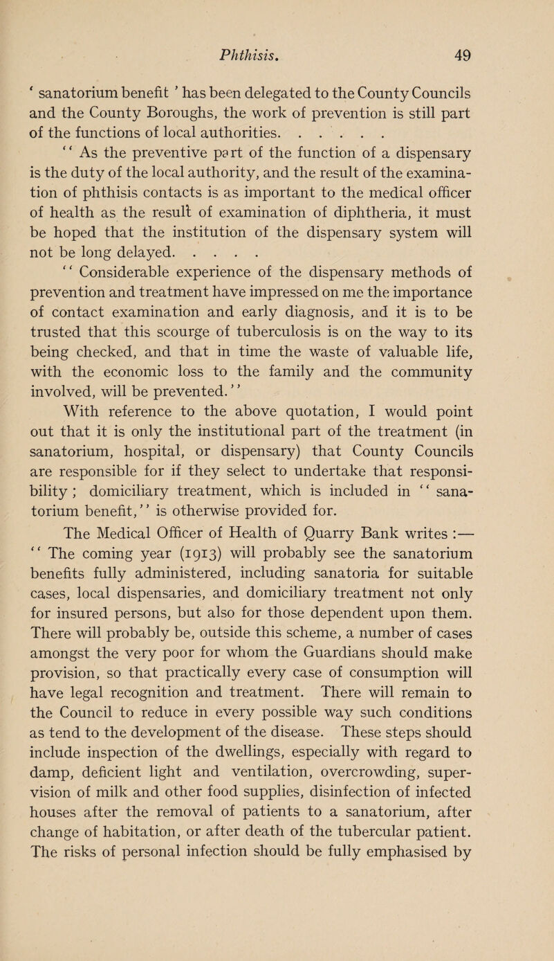  sanatorium benefit ’ has been delegated to the County Councils and the County Boroughs, the work of prevention is still part of the functions of local authorities. . . . . . ‘ ‘ As the preventive pa rt of the function of a dispensary is the duty of the local authority, and the result of the examina¬ tion of phthisis contacts is as important to the medical officer of health as the result of examination of diphtheria, it must be hoped that the institution of the dispensary system will not be long delayed. “ Considerable experience of the dispensary methods of prevention and treatment have impressed on me the importance of contact examination and early diagnosis, and it is to be trusted that this scourge of tuberculosis is on the way to its being checked, and that in time the waste of valuable life, with the economic loss to the family and the community involved, will be prevented. With reference to the above quotation, I would point out that it is only the institutional part of the treatment (in sanatorium, hospital, or dispensary) that County Councils are responsible for if they select to undertake that responsi¬ bility ; domiciliary treatment, which is included in ‘ ‘ sana¬ torium benefit, ’ ’ is otherwise provided for. The Medical Officer of Health of Quarry Bank writes :— The coming year (1913) will probably see the sanatorium benefits fully administered, including sanatoria for suitable cases, local dispensaries, and domiciliary treatment not only for insured persons, but also for those dependent upon them. There will probably be, outside this scheme, a number of cases amongst the very poor for whom the Guardians should make provision, so that practically every case of consumption will have legal recognition and treatment. There will remain to the Council to reduce in every possible way such conditions as tend to the development of the disease. These steps should include inspection of the dwellings, especially with regard to damp, deficient light and ventilation, overcrowding, super¬ vision of milk and other food supplies, disinfection of infected houses after the removal of patients to a sanatorium, after change of habitation, or after death of the tubercular patient. The risks of personal infection should be fully emphasised by
