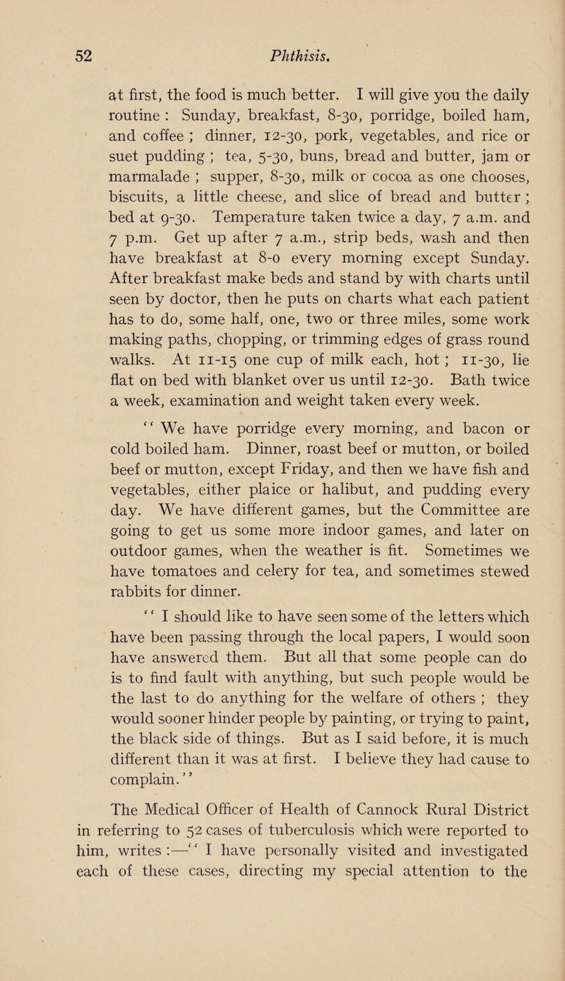 at first, the food is much better. I will give you the daily routine : Sunday, breakfast, 8-30, porridge, boiled ham, and coffee ; dinner, 12-30, pork, vegetables, and rice or suet pudding ; tea, 5-30, buns, bread and butter, jam or marmalade ; supper, 8-30, milk or cocoa as one chooses, biscuits, a little cheese, and slice of bread and butter ; bed at 9-30. Temperature taken twice a day, 7 a.m. and 7 p.m. Get up after 7 a.m., strip beds, wash and then have breakfast at 8-0 every morning except Sunday. After breakfast make beds and stand by with charts until seen by doctor, then he puts on charts what each patient has to do, some half, one, two or three miles, some work making paths, chopping, or trimming edges of grass round walks. At 11-15 one cup of milk each, hot ; 11-30, lie flat on bed with blanket over us until 12-30. Bath twice a week, examination and weight taken every week. ‘‘ We have porridge every morning, and bacon or cold boiled ham. Dinner, roast beef or mutton, or boiled beef or mutton, except Friday, and then we have fish and vegetables, either plaice or halibut, and pudding every day. We have different games, but the Committee are going to get us some more indoor games, and later on outdoor games, when the weather is fit. Sometimes we have tomatoes and celery for tea, and sometimes stewed rabbits for dinner. ' ‘ I should like to have seen some of the letters which have been passing through the local papers, I would soon have answered them. But all that some people can do is to find fault with anything, but such people would be the last to do anything for the welfare of others ; they would sooner hinder people by painting, or trying to paint, the black side of things. But as I said before, it is much different than it was at first. I believe they had cause to complain. The Medical Officer of Health of Cannock Rural District in referring to 52 cases of tuberculosis which were reported to him, writes:—I have personally visited and investigated each of these cases, directing my special attention to the