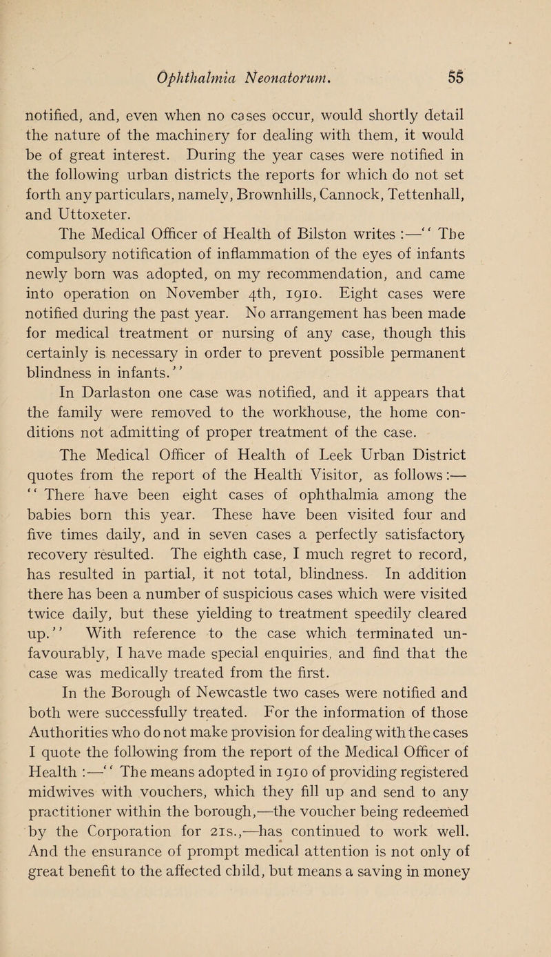 notified, and, even when no cases occur, would shortly detail the nature of the machinery for dealing with them, it would be of great interest. During the year cases were notified in the following urban districts the reports for which do not set forth any particulars, namely, Brownhills, Cannock, Tettenhall, and Uttoxeter. The Medical Officer of Health of Bilston writes :—“ The compulsory notification of inflammation of the eyes of infants newly bom was adopted, on my recommendation, and came into operation on November 4th, 1910. Eight cases were notified during the past year. No arrangement has been made for medical treatment or nursing of any case, though this certainly is necessary in order to prevent possible permanent blindness in infants.'’ In Darlaston one case was notified, and it appears that the family were removed to the workhouse, the home con¬ ditions not admitting of proper treatment of the case. The Medical Officer of Health of Leek Urban District quotes from the report of the Health Visitor, as follows:— “ There have been eight cases of ophthalmia among the babies born this year. These have been visited four and five times daily, and in seven cases a perfectly satisfactor}, recovery resulted. The eighth case, I much regret to record, has resulted in partial, it not total, blindness. In addition there has been a number of suspicious cases which were visited twice daily, but these yielding to treatment speedily cleared up. With reference to the case which terminated un¬ favourably, I have made special enquiries, and find that the case was medically treated from the first. In the Borough of Newcastle two cases were notified and both were successfully treated. For the information of those Authorities who do not make provision for dealing with the cases I quote the following from the report of the Medical Officer of Health :— The means adopted in 1910 of providing registered midwives with vouchers, which they fill up and send to any practitioner within the borough,'—the voucher being redeemed by the Corporation for 21s.,■—has continued to work well. And the ensurance of prompt medical attention is not only of great benefit to the affected child, but means a saving in money