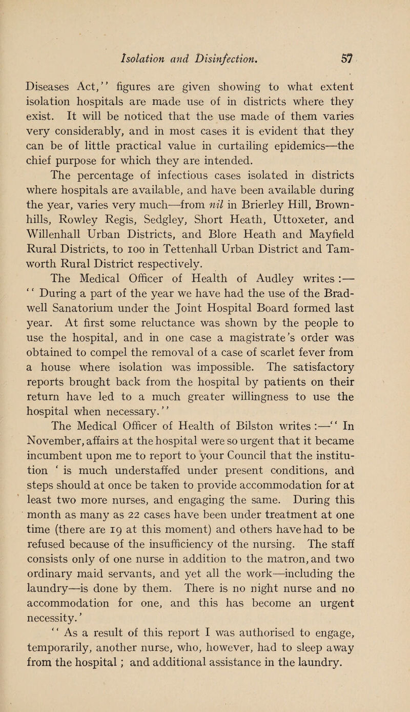 Diseases Act,” figures are given showing to what extent isolation hospitals are made use of in districts where they exist. It will be noticed that the use made of them varies very considerably, and in most cases it is evident that they can be of little practical value in curtailing epidemics—the chief purpose for which they are intended. The percentage of infectious cases isolated in districts where hospitals are available, and have been available during the year, varies very much—from nil in Brierley Hill, Brown- hills, Rowley Regis, Sedgley, Short Heath, Uttoxeter, and Willenhall Urban Districts, and Blore Heath and Mayfield Rural Districts, to loo in Tettenhall Urban District and Tam- worth Rural District respectively. The Medical Officer of Health of Audley writes :— During a part of the year we have had the use of the Brad- well Sanatorium under the Joint Hospital Board formed last year. At first some reluctance was shown by the people to use the hospital, and in one case a magistrate’s order was obtained to compel the removal of a case of scarlet fever from a house where isolation was impossible. The satisfactory reports brought back from the hospital by patients on their return have led to a much greater willingness to use the hospital when necessary.” The Medical Officer of Health of Bilston writes:—In November, affairs at the hospital were so urgent that it became incumbent upon me to report to your Council that the institu¬ tion ‘ is much understaffed under present conditions, and steps should at once be taken to provide accommodation for at least two more nurses, and engaging the same. During this month as many as 22 cases have been under treatment at one time (there are 19 at this moment) and others have had to be refused because of the insufficiency of the nursing. The staff consists only of one nurse in addition to the matron, and two ordinary maid servants, and yet all the work—^including the laundry—is done by them. There is no night nurse and no accommodation for one, and this has become an urgent necessity. ’ ” As a result of this report I was authorised to engage, temporarily, another nurse, who, however, had to sleep away from the hospital; and additional assistance in the laundry.